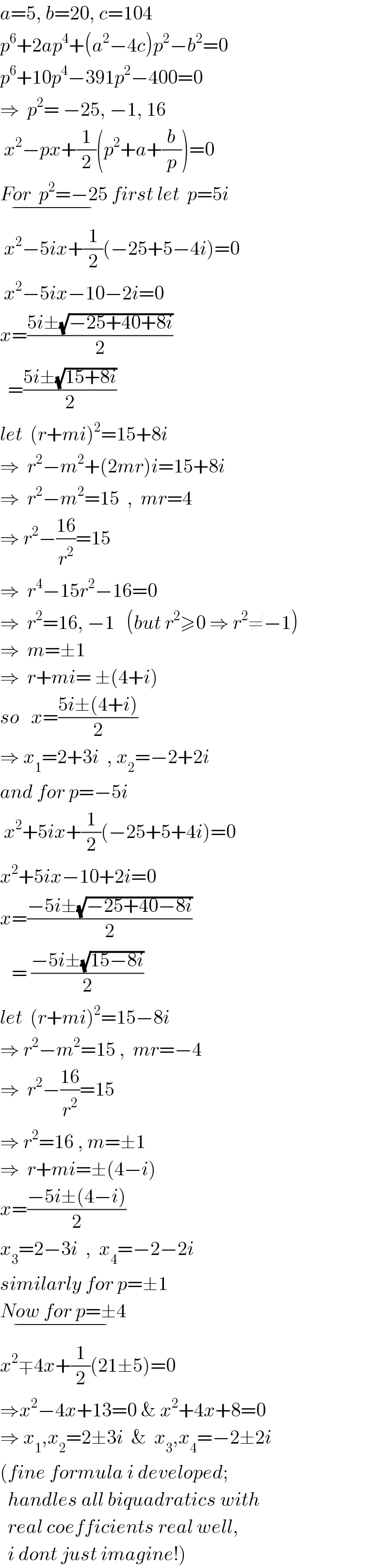 a=5, b=20, c=104  p^6 +2ap^4 +(a^2 −4c)p^2 −b^2 =0  p^6 +10p^4 −391p^2 −400=0  ⇒  p^2 = −25, −1, 16   x^2 −px+(1/2)(p^2 +a+(b/p))=0  For  p^2 =−25_(−)  first let  p=5i   x^2 −5ix+(1/2)(−25+5−4i)=0   x^2 −5ix−10−2i=0  x=((5i±(√(−25+40+8i)))/2)    =((5i±(√(15+8i)))/2)  let  (r+mi)^2 =15+8i  ⇒  r^2 −m^2 +(2mr)i=15+8i  ⇒  r^2 −m^2 =15  ,  mr=4  ⇒ r^2 −((16)/r^2 )=15  ⇒  r^4 −15r^2 −16=0  ⇒  r^2 =16, −1   (but r^2 ≥0 ⇒ r^2 ≠−1)  ⇒  m=±1  ⇒  r+mi= ±(4+i)  so   x=((5i±(4+i))/2)   ⇒ x_1 =2+3i  , x_2 =−2+2i  and for p=−5i   x^2 +5ix+(1/2)(−25+5+4i)=0  x^2 +5ix−10+2i=0  x=((−5i±(√(−25+40−8i)))/2)     = ((−5i±(√(15−8i)))/2)  let  (r+mi)^2 =15−8i  ⇒ r^2 −m^2 =15 ,  mr=−4  ⇒  r^2 −((16)/r^2 )=15  ⇒ r^2 =16 , m=±1  ⇒  r+mi=±(4−i)  x=((−5i±(4−i))/2)  x_3 =2−3i  ,  x_4 =−2−2i  similarly for p=±1  Now for p=±4_(−)   x^2 ∓4x+(1/2)(21±5)=0  ⇒x^2 −4x+13=0 & x^2 +4x+8=0  ⇒ x_1 ,x_2 =2±3i  &  x_3 ,x_4 =−2±2i  (fine formula i developed;    handles all biquadratics with    real coefficients real well,    i dont just imagine!)  