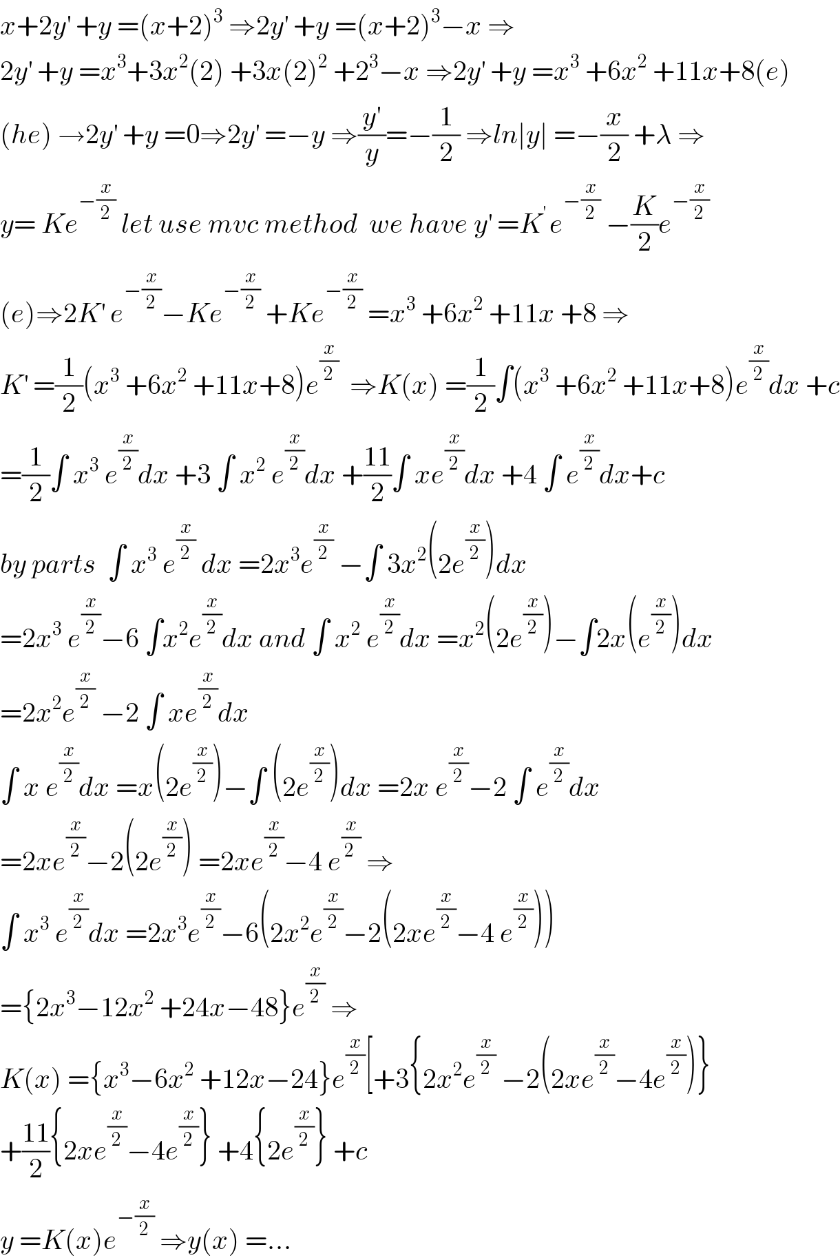 x+2y^′  +y =(x+2)^3  ⇒2y^′  +y =(x+2)^3 −x ⇒  2y^′  +y =x^3 +3x^2 (2) +3x(2)^2  +2^3 −x ⇒2y^′  +y =x^3  +6x^2  +11x+8(e)  (he) →2y^′  +y =0⇒2y^′  =−y ⇒(y^′ /y)=−(1/2) ⇒ln∣y∣ =−(x/2) +λ ⇒  y= Ke^(−(x/2))  let use mvc method  we have y^′  =K^(′ ) e^(−(x/2))  −(K/2)e^(−(x/2))   (e)⇒2K^′  e^(−(x/2)) −Ke^(−(x/2))  +Ke^(−(x/2))  =x^3  +6x^2  +11x +8 ⇒  K^′  =(1/2)(x^3  +6x^2  +11x+8)e^(x/2)   ⇒K(x) =(1/2)∫(x^3  +6x^2  +11x+8)e^(x/2) dx +c  =(1/2)∫ x^3  e^(x/2) dx +3 ∫ x^2  e^(x/2) dx +((11)/2)∫ xe^(x/2) dx +4 ∫ e^(x/2) dx+c  by parts  ∫ x^3  e^(x/2)  dx =2x^3 e^(x/2)  −∫ 3x^2 (2e^(x/2) )dx  =2x^3  e^(x/2) −6 ∫x^2 e^(x/2) dx and ∫ x^2  e^(x/2) dx =x^2 (2e^(x/2) )−∫2x(e^(x/2) )dx  =2x^2 e^(x/2)  −2 ∫ xe^(x/2) dx  ∫ x e^(x/2) dx =x(2e^(x/2) )−∫ (2e^(x/2) )dx =2x e^(x/2) −2 ∫ e^(x/2) dx  =2xe^(x/2) −2(2e^(x/2) ) =2xe^(x/2) −4 e^(x/(2 ))  ⇒  ∫ x^3  e^(x/2) dx =2x^3 e^(x/2) −6(2x^2 e^(x/2) −2(2xe^(x/2) −4 e^(x/2) ))  ={2x^3 −12x^2  +24x−48}e^(x/2)  ⇒  K(x) ={x^3 −6x^2  +12x−24}e^(x/2) [+3{2x^2 e^(x/2)  −2(2xe^(x/2) −4e^(x/2) )}  +((11)/2){2xe^(x/2) −4e^(x/2) } +4{2e^(x/2) } +c  y =K(x)e^(−(x/2))  ⇒y(x) =...  