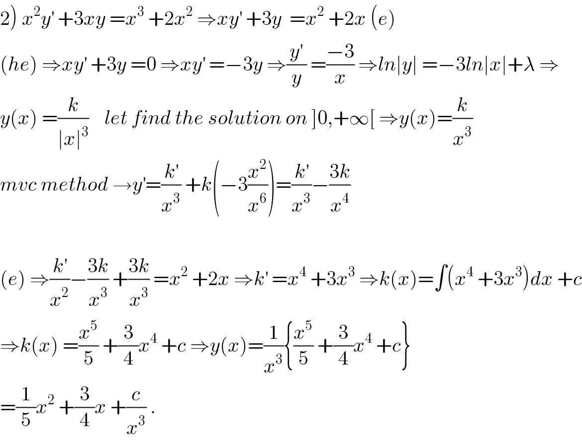 2) x^2 y^′  +3xy =x^3  +2x^2  ⇒xy^′  +3y  =x^2  +2x (e)  (he) ⇒xy^′  +3y =0 ⇒xy^′  =−3y ⇒(y^′ /y) =((−3)/x) ⇒ln∣y∣ =−3ln∣x∣+λ ⇒  y(x) =(k/(∣x∣^3 ))    let find the solution on ]0,+∞[ ⇒y(x)=(k/x^3 )  mvc method →y^′ =(k^′ /x^3 ) +k(−3(x^2 /x^6 ))=(k^′ /x^3 )−((3k)/x^4 )    (e) ⇒(k^′ /x^2 )−((3k)/x^3 ) +((3k)/x^3 ) =x^2  +2x ⇒k^′  =x^4  +3x^3  ⇒k(x)=∫(x^4  +3x^3 )dx +c  ⇒k(x) =(x^5 /5) +(3/4)x^4  +c ⇒y(x)=(1/x^3 ){(x^5 /5) +(3/4)x^4  +c}  =(1/5)x^2  +(3/4)x +(c/x^3 ) .  