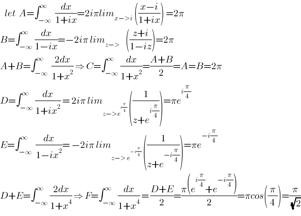    let  A=∫_(−∞) ^∞  (dx/(1+ix))=2iπlim_(x−>i)  (((x−i)/(1+ix))) =2π  B=∫_(−∞) ^∞ (dx/(1−ix))=−2iπ lim_(z−>    )  (((z+i)/(1−iz)))=2π  A+B=∫_(−∞) ^∞  ((2dx)/(1+x^2 )) ⇒ C=∫_(−∞) ^∞ (dx/(1+x^2 ))=((A+B)/2)=A=B=2π  D=∫_(−∞) ^∞ (dx/(1+ix^2 )) = 2iπ lim_(z−>e^(i(π/4)) )  ((1/(z+e^(i(π/4)) )))=πe^(i(π/4))   E=∫_(−∞) ^∞  (dx/(1−ix^2 ))= −2iπ lim_(z−> e^(−i(π/4)) )  ((1/(z+e^(−i(π/4)) )))=πe^(−i(π/4))    D+E=∫_(−∞) ^∞ ((2dx)/(1+x^4 )) ⇒ F=∫_(−∞) ^∞ (dx/(1+x^4 )) = ((D+E)/2)=((π(e^(i(π/4)) +e^(−i(π/4)) ))/2)=πcos((π/4))=(π/( (√2)))  