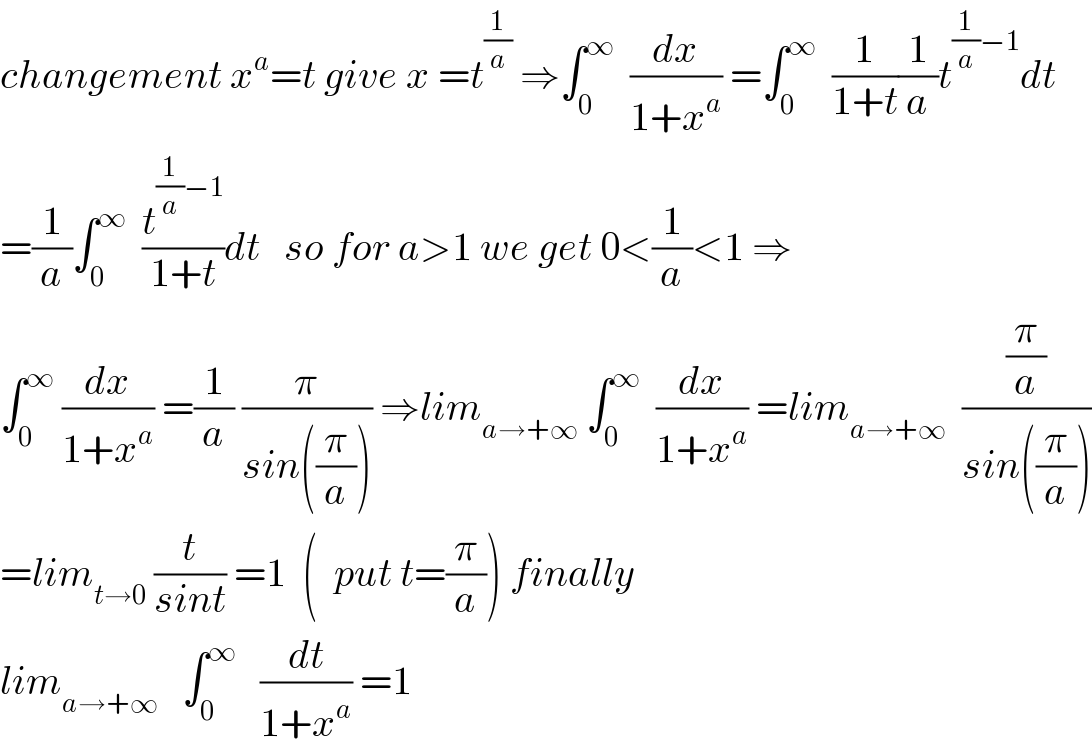 changement x^a =t give x =t^(1/a)  ⇒∫_0 ^∞   (dx/(1+x^a )) =∫_0 ^∞   (1/(1+t))(1/a)t^((1/a)−1) dt  =(1/a)∫_0 ^∞   (t^((1/a)−1) /(1+t))dt   so for a>1 we get 0<(1/a)<1 ⇒  ∫_0 ^∞  (dx/(1+x^a )) =(1/a) (π/(sin((π/a)))) ⇒lim_(a→+∞)  ∫_0 ^∞   (dx/(1+x^a )) =lim_(a→+∞)   ((π/a)/(sin((π/a))))  =lim_(t→0)  (t/(sint)) =1  (  put t=(π/a)) finally  lim_(a→+∞)    ∫_0 ^∞    (dt/(1+x^a )) =1  