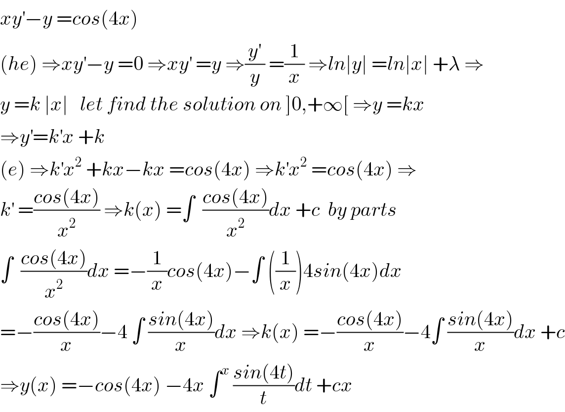 xy^′ −y =cos(4x)  (he) ⇒xy^′ −y =0 ⇒xy^′  =y ⇒(y^′ /y) =(1/x) ⇒ln∣y∣ =ln∣x∣ +λ ⇒  y =k ∣x∣   let find the solution on ]0,+∞[ ⇒y =kx  ⇒y^′ =k^′ x +k  (e) ⇒k^′ x^2  +kx−kx =cos(4x) ⇒k^′ x^2  =cos(4x) ⇒  k^′  =((cos(4x))/x^2 ) ⇒k(x) =∫  ((cos(4x))/x^2 )dx +c  by parts  ∫  ((cos(4x))/x^2 )dx =−(1/x)cos(4x)−∫ ((1/x))4sin(4x)dx  =−((cos(4x))/x)−4 ∫ ((sin(4x))/x)dx ⇒k(x) =−((cos(4x))/x)−4∫ ((sin(4x))/x)dx +c  ⇒y(x) =−cos(4x) −4x ∫^x  ((sin(4t))/t)dt +cx   
