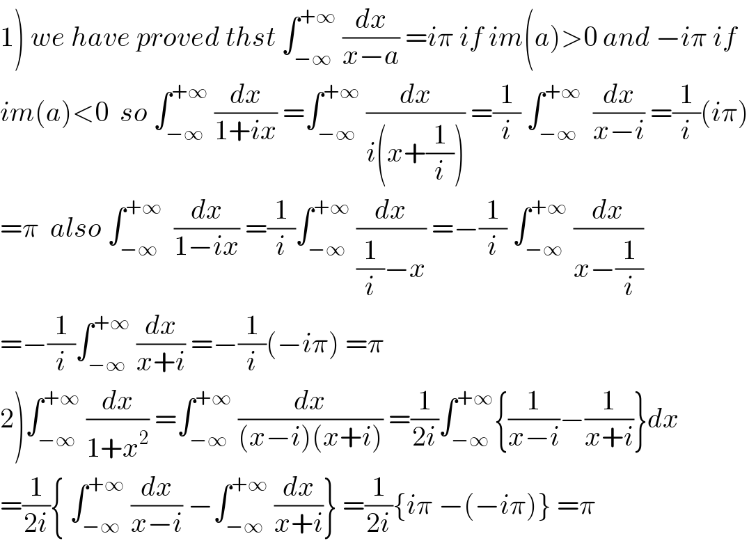 1) we have proved thst ∫_(−∞) ^(+∞)  (dx/(x−a)) =iπ if im(a)>0 and −iπ if  im(a)<0  so ∫_(−∞) ^(+∞)  (dx/(1+ix)) =∫_(−∞) ^(+∞)  (dx/(i(x+(1/i)))) =(1/i) ∫_(−∞) ^(+∞)   (dx/(x−i)) =(1/i)(iπ)  =π  also ∫_(−∞) ^(+∞)   (dx/(1−ix)) =(1/i)∫_(−∞) ^(+∞)  (dx/((1/i)−x)) =−(1/i) ∫_(−∞) ^(+∞)  (dx/(x−(1/i)))  =−(1/i)∫_(−∞) ^(+∞)  (dx/(x+i)) =−(1/i)(−iπ) =π  2)∫_(−∞) ^(+∞)  (dx/(1+x^2 )) =∫_(−∞) ^(+∞)  (dx/((x−i)(x+i))) =(1/(2i))∫_(−∞) ^(+∞) {(1/(x−i))−(1/(x+i))}dx  =(1/(2i)){ ∫_(−∞) ^(+∞)  (dx/(x−i)) −∫_(−∞) ^(+∞)  (dx/(x+i))} =(1/(2i)){iπ −(−iπ)} =π  