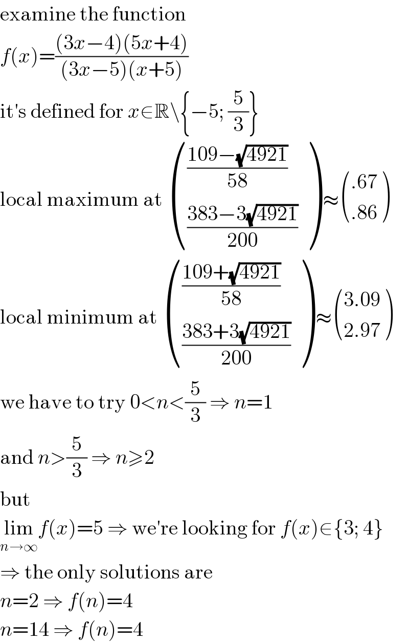examine the function  f(x)=(((3x−4)(5x+4))/((3x−5)(x+5)))  it′s defined for x∈R\{−5; (5/3)}  local maximum at  ((((109−(√(4921)))/(58))),(((383−3(√(4921)))/(200))) ) ≈ (((.67)),((.86)) )  local minimum at  ((((109+(√(4921)))/(58))),(((383+3(√(4921)))/(200))) ) ≈ (((3.09)),((2.97)) )  we have to try 0<n<(5/3) ⇒ n=1  and n>(5/3) ⇒ n≥2  but  lim_(n→∞) f(x)=5 ⇒ we′re looking for f(x)∈{3; 4}  ⇒ the only solutions are  n=2 ⇒ f(n)=4  n=14 ⇒ f(n)=4  