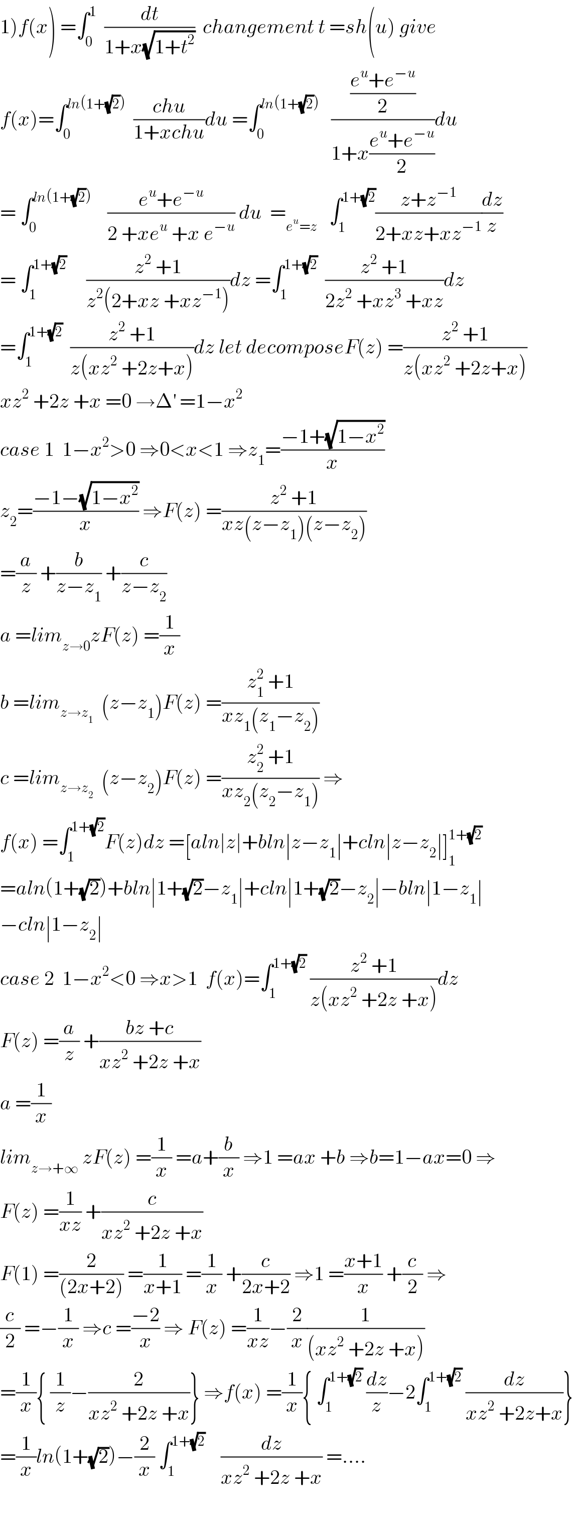 1)f(x) =∫_0 ^1   (dt/(1+x(√(1+t^2 ))))  changement t =sh(u) give  f(x)=∫_0 ^(ln(1+(√2)))   ((chu)/(1+xchu))du =∫_0 ^(ln(1+(√2)))    (((e^u +e^(−u) )/2)/(1+x((e^u +e^(−u) )/2)))du  = ∫_0 ^(ln(1+(√2)))     ((e^u +e^(−u) )/(2 +xe^u  +x e^(−u) )) du  =_(e^u =z)    ∫_1 ^(1+(√2)) ((z+z^(−1) )/(2+xz+xz^(−1) ))(dz/z)  = ∫_1 ^(1+(√2))      ((z^2  +1)/(z^2 (2+xz +xz^(−1) )))dz =∫_1 ^(1+(√2))   ((z^2  +1)/(2z^2  +xz^3  +xz))dz  =∫_1 ^(1+(√2))   ((z^2  +1)/(z(xz^2  +2z+x)))dz let decomposeF(z) =((z^2  +1)/(z(xz^2  +2z+x)))  xz^2  +2z +x =0 →Δ^′  =1−x^2   case 1  1−x^2 >0 ⇒0<x<1 ⇒z_1 =((−1+(√(1−x^2 )))/x)  z_2 =((−1−(√(1−x^2 )))/x) ⇒F(z) =((z^2  +1)/(xz(z−z_1 )(z−z_2 )))  =(a/z) +(b/(z−z_1 )) +(c/(z−z_2 ))  a =lim_(z→0) zF(z) =(1/x)  b =lim_(z→z_1 )   (z−z_1 )F(z) =((z_1 ^2  +1)/(xz_1 (z_1 −z_2 )))   c =lim_(z→z_2 )   (z−z_2 )F(z) =((z_2 ^2  +1)/(xz_2 (z_2 −z_1 ))) ⇒  f(x) =∫_1 ^(1+(√2)) F(z)dz =[aln∣z∣+bln∣z−z_1 ∣+cln∣z−z_2 ∣]_1 ^(1+(√2))   =aln(1+(√2))+bln∣1+(√2)−z_1 ∣+cln∣1+(√2)−z_2 ∣−bln∣1−z_1 ∣  −cln∣1−z_2 ∣  case 2  1−x^2 <0 ⇒x>1  f(x)=∫_1 ^(1+(√2))  ((z^2  +1)/(z(xz^2  +2z +x)))dz  F(z) =(a/z) +((bz +c)/(xz^2  +2z +x))  a =(1/x)  lim_(z→+∞)  zF(z) =(1/x) =a+(b/x) ⇒1 =ax +b ⇒b=1−ax=0 ⇒  F(z) =(1/(xz)) +(c/(xz^2  +2z +x))  F(1) =(2/((2x+2))) =(1/(x+1)) =(1/x) +(c/(2x+2)) ⇒1 =((x+1)/x) +(c/2) ⇒  (c/2) =−(1/x) ⇒c =((−2)/x) ⇒ F(z) =(1/(xz))−(2/x)(1/((xz^2  +2z +x)))  =(1/x){ (1/z)−(2/(xz^2  +2z +x))} ⇒f(x) =(1/x){ ∫_1 ^(1+(√2))  (dz/z)−2∫_1 ^(1+(√2))  (dz/(xz^2  +2z+x))}  =(1/x)ln(1+(√2))−(2/x) ∫_1 ^(1+(√2))     (dz/(xz^2  +2z +x)) =....    
