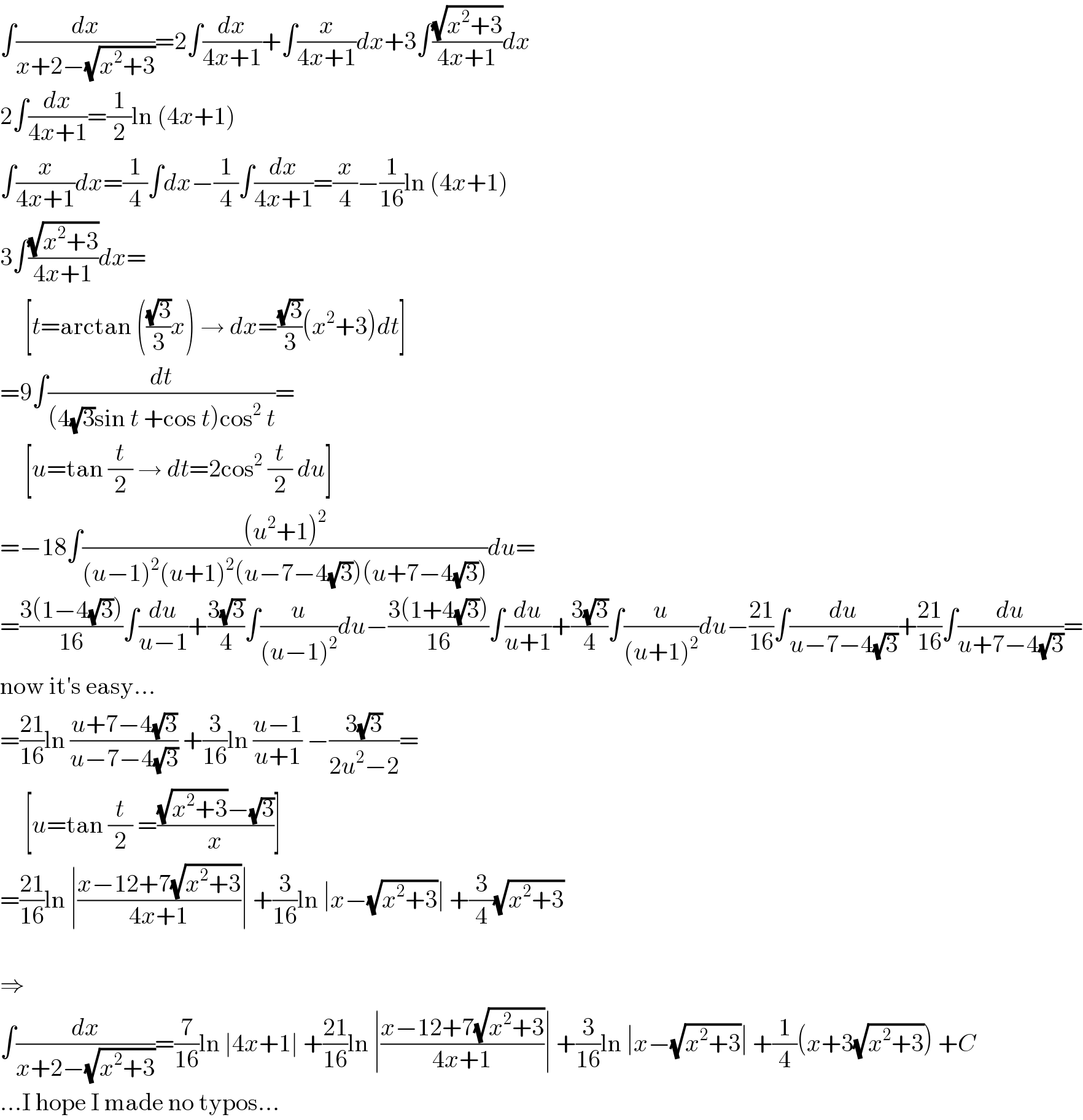 ∫(dx/(x+2−(√(x^2 +3))))=2∫(dx/(4x+1))+∫(x/(4x+1))dx+3∫((√(x^2 +3))/(4x+1))dx  2∫(dx/(4x+1))=(1/2)ln (4x+1)  ∫(x/(4x+1))dx=(1/4)∫dx−(1/4)∫(dx/(4x+1))=(x/4)−(1/(16))ln (4x+1)  3∫((√(x^2 +3))/(4x+1))dx=       [t=arctan (((√3)/3)x) → dx=((√3)/3)(x^2 +3)dt]  =9∫(dt/((4(√3)sin t +cos t)cos^2  t))=       [u=tan (t/2) → dt=2cos^2  (t/2) du]  =−18∫(((u^2 +1)^2 )/((u−1)^2 (u+1)^2 (u−7−4(√3))(u+7−4(√3))))du=  =((3(1−4(√3)))/(16))∫(du/(u−1))+((3(√3))/4)∫(u/((u−1)^2 ))du−((3(1+4(√3)))/(16))∫(du/(u+1))+((3(√3))/4)∫(u/((u+1)^2 ))du−((21)/(16))∫(du/(u−7−4(√3)))+((21)/(16))∫(du/(u+7−4(√3)))=  now it′s easy...  =((21)/(16))ln ((u+7−4(√3))/(u−7−4(√3))) +(3/(16))ln ((u−1)/(u+1)) −((3(√3))/(2u^2 −2))=       [u=tan (t/2) =(((√(x^2 +3))−(√3))/x)]  =((21)/(16))ln ∣((x−12+7(√(x^2 +3)))/(4x+1))∣ +(3/(16))ln ∣x−(√(x^2 +3))∣ +(3/4)(√(x^2 +3))    ⇒  ∫(dx/(x+2−(√(x^2 +3))))=(7/(16))ln ∣4x+1∣ +((21)/(16))ln ∣((x−12+7(√(x^2 +3)))/(4x+1))∣ +(3/(16))ln ∣x−(√(x^2 +3))∣ +(1/4)(x+3(√(x^2 +3))) +C  ...I hope I made no typos...  