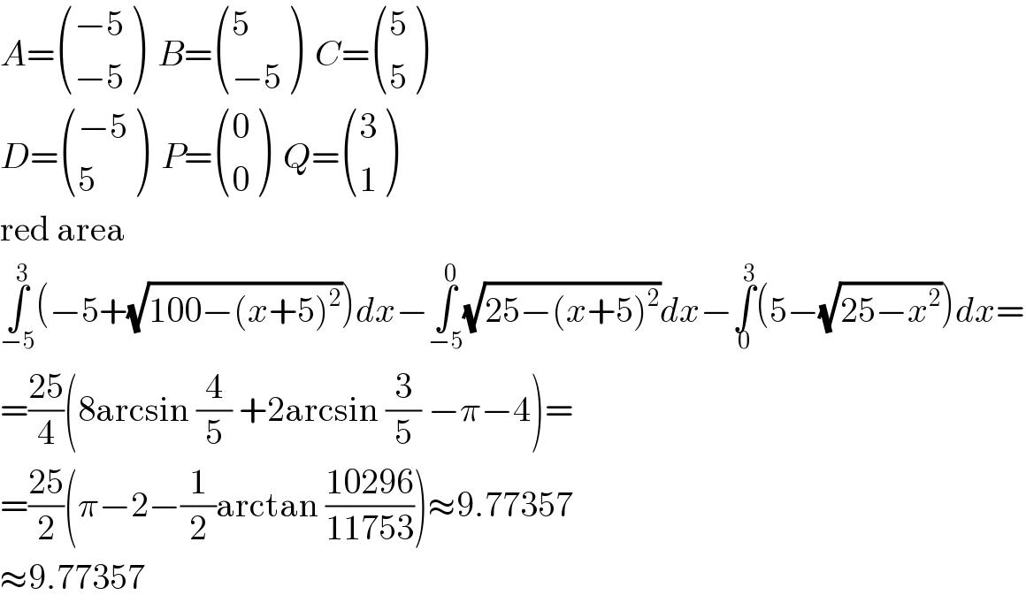 A= (((−5)),((−5)) )  B= ((5),((−5)) )  C= ((5),(5) )  D= (((−5)),(5) )  P= ((0),(0) )  Q= ((3),(1) )  red area  ∫_(−5) ^3 (−5+(√(100−(x+5)^2 )))dx−∫_(−5) ^0 (√(25−(x+5)^2 ))dx−∫_0 ^3 (5−(√(25−x^2 )))dx=  =((25)/4)(8arcsin (4/5) +2arcsin (3/5) −π−4)=  =((25)/2)(π−2−(1/2)arctan ((10296)/(11753)))≈9.77357  ≈9.77357  