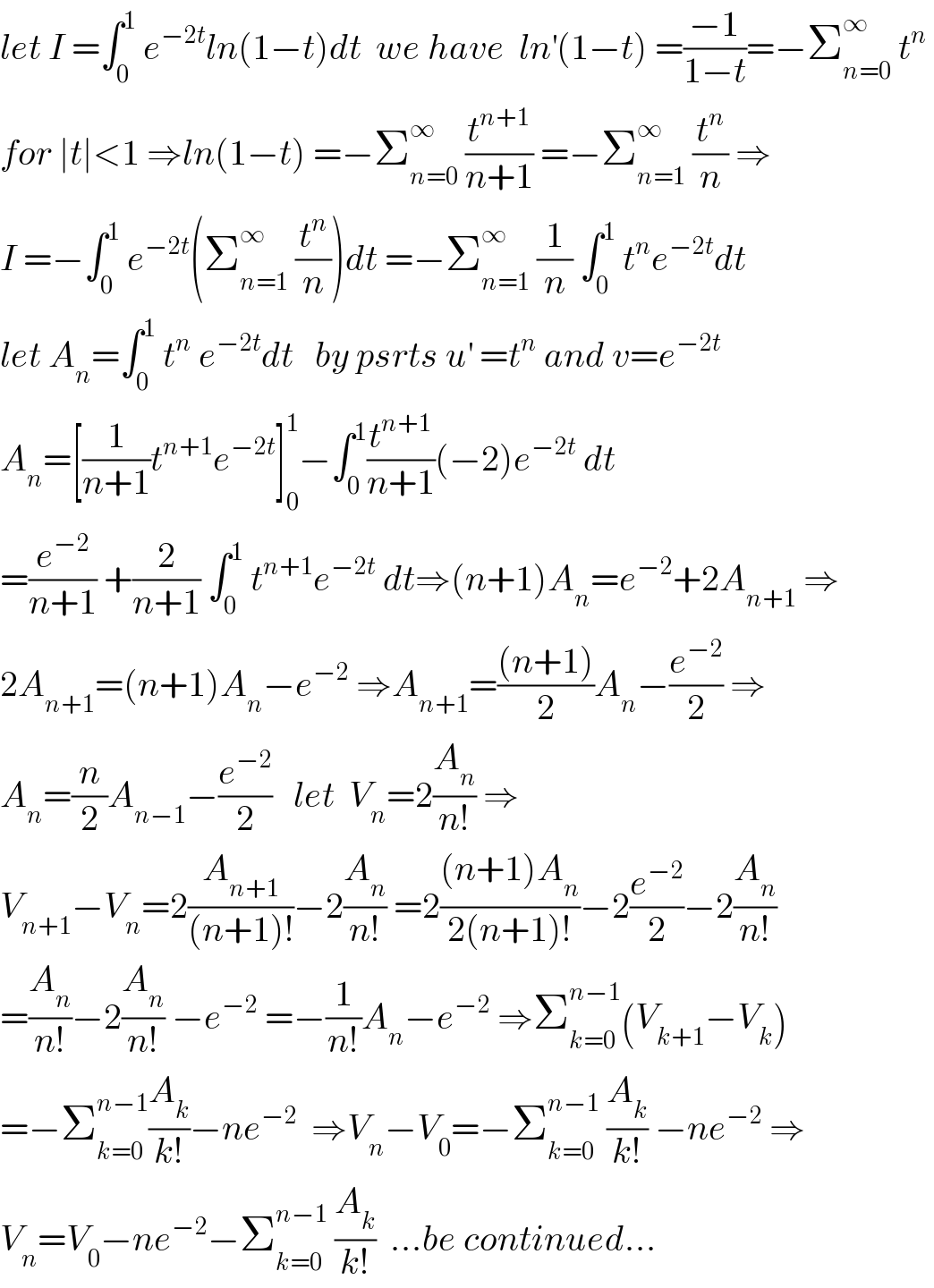 let I =∫_0 ^1  e^(−2t) ln(1−t)dt  we have  ln^′ (1−t) =((−1)/(1−t))=−Σ_(n=0) ^∞  t^n    for ∣t∣<1 ⇒ln(1−t) =−Σ_(n=0) ^∞  (t^(n+1) /(n+1)) =−Σ_(n=1) ^∞  (t^n /n) ⇒  I =−∫_0 ^1  e^(−2t) (Σ_(n=1) ^∞  (t^n /n))dt =−Σ_(n=1) ^∞  (1/n) ∫_0 ^1  t^n e^(−2t) dt  let A_n =∫_0 ^1  t^n  e^(−2t) dt   by psrts u^′  =t^n  and v=e^(−2t)   A_n =[(1/(n+1))t^(n+1) e^(−2t) ]_0 ^1 −∫_0 ^1 (t^(n+1) /(n+1))(−2)e^(−2t)  dt  =(e^(−2) /(n+1)) +(2/(n+1)) ∫_0 ^1  t^(n+1) e^(−2t)  dt⇒(n+1)A_n =e^(−2) +2A_(n+1)  ⇒  2A_(n+1) =(n+1)A_n −e^(−2)  ⇒A_(n+1) =(((n+1))/2)A_n −(e^(−2) /2) ⇒  A_n =(n/2)A_(n−1) −(e^(−2) /2)   let  V_n =2(A_n /(n!)) ⇒  V_(n+1) −V_n =2(A_(n+1) /((n+1)!))−2(A_n /(n!)) =2(((n+1)A_n )/(2(n+1)!))−2(e^(−2) /2)−2(A_n /(n!))  =(A_n /(n!))−2(A_n /(n!)) −e^(−2)  =−(1/(n!))A_n −e^(−2)  ⇒Σ_(k=0) ^(n−1) (V_(k+1) −V_k )  =−Σ_(k=0) ^(n−1) (A_k /(k!))−ne^(−2)   ⇒V_n −V_0 =−Σ_(k=0) ^(n−1)  (A_k /(k!)) −ne^(−2)  ⇒  V_n =V_0 −ne^(−2) −Σ_(k=0) ^(n−1)  (A_k /(k!))  ...be continued...  