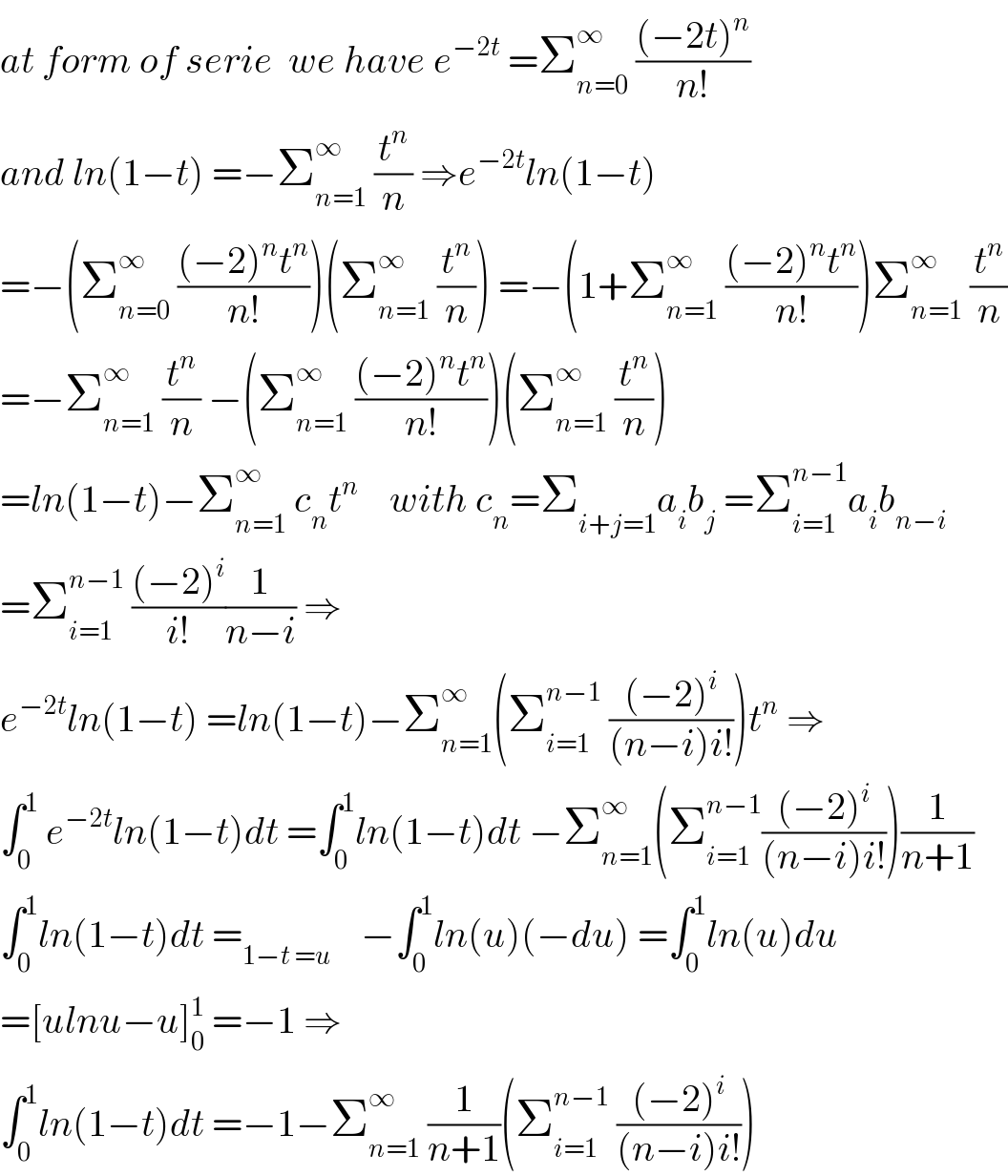 at form of serie  we have e^(−2t)  =Σ_(n=0) ^∞  (((−2t)^n )/(n!))  and ln(1−t) =−Σ_(n=1) ^∞  (t^n /n) ⇒e^(−2t) ln(1−t)  =−(Σ_(n=0) ^∞  (((−2)^n t^n )/(n!)))(Σ_(n=1) ^∞  (t^n /n)) =−(1+Σ_(n=1) ^∞  (((−2)^n t^n )/(n!)))Σ_(n=1) ^∞  (t^n /n)  =−Σ_(n=1) ^∞  (t^n /n) −(Σ_(n=1) ^∞  (((−2)^n t^n )/(n!)))(Σ_(n=1) ^∞  (t^n /n))  =ln(1−t)−Σ_(n=1) ^∞  c_n t^n     with c_n =Σ_(i+j=1) a_i b_j  =Σ_(i=1) ^(n−1) a_i b_(n−i)   =Σ_(i=1) ^(n−1)  (((−2)^i )/(i!))(1/(n−i)) ⇒  e^(−2t) ln(1−t) =ln(1−t)−Σ_(n=1) ^∞ (Σ_(i=1) ^(n−1)  (((−2)^i )/((n−i)i!)))t^n  ⇒  ∫_0 ^1  e^(−2t) ln(1−t)dt =∫_0 ^1 ln(1−t)dt −Σ_(n=1) ^∞ (Σ_(i=1) ^(n−1) (((−2)^i )/((n−i)i!)))(1/(n+1))  ∫_0 ^1 ln(1−t)dt =_(1−t =u)     −∫_0 ^1 ln(u)(−du) =∫_0 ^1 ln(u)du  =[ulnu−u]_0 ^1  =−1 ⇒  ∫_0 ^1 ln(1−t)dt =−1−Σ_(n=1) ^∞  (1/(n+1))(Σ_(i=1) ^(n−1)  (((−2)^i )/((n−i)i!)))  