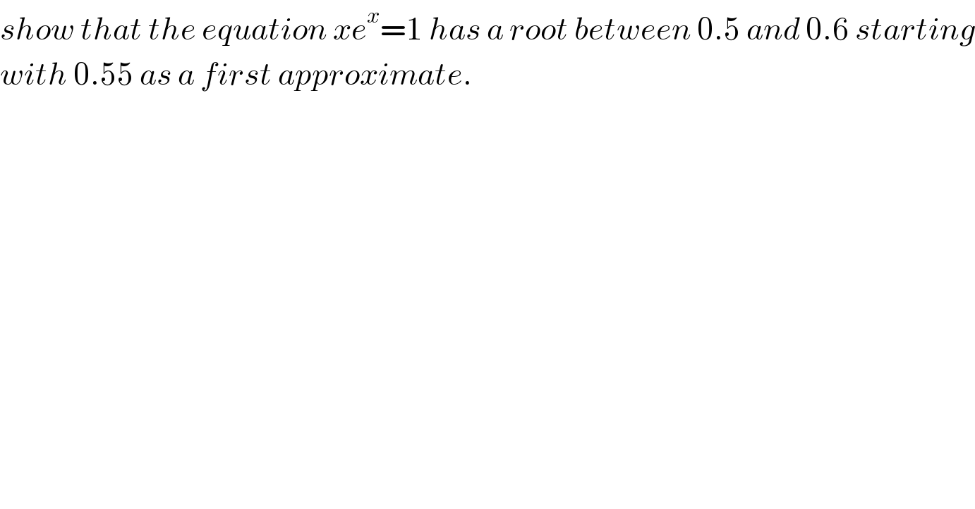 show that the equation xe^x =1 has a root between 0.5 and 0.6 starting  with 0.55 as a first approximate.  