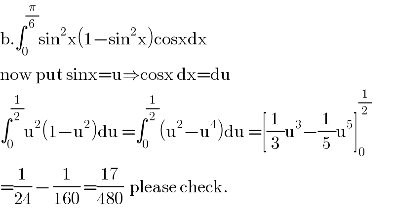 b.∫_0 ^(π/6) sin^2 x(1−sin^2 x)cosxdx  now put sinx=u⇒cosx dx=du  ∫_0 ^(1/2) u^2 (1−u^2 )du =∫_0 ^(1/2) (u^2 −u^4 )du =[(1/3)u^3 −(1/5)u^5 ]_0 ^(1/2)   =(1/(24)) − (1/(160)) =((17)/(480))  please check.  