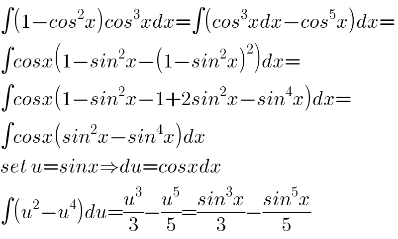 ∫(1−cos^2 x)cos^3 xdx=∫(cos^3 xdx−cos^5 x)dx=  ∫cosx(1−sin^2 x−(1−sin^2 x)^2 )dx=  ∫cosx(1−sin^2 x−1+2sin^2 x−sin^4 x)dx=  ∫cosx(sin^2 x−sin^4 x)dx  set u=sinx⇒du=cosxdx  ∫(u^2 −u^4 )du=(u^3 /3)−(u^5 /5)=((sin^3 x)/3)−((sin^5 x)/5)  