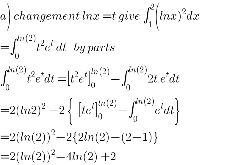 a) changement lnx =t give ∫_1 ^2 (lnx)^2 dx  =∫_0 ^(ln(2)) t^2 e^t  dt   by parts   ∫_0 ^(ln(2)) t^2 e^t dt =[t^2 e^t ]_0 ^(ln(2)) −∫_0 ^(ln(2)) 2t e^t dt  =2(ln2)^2  −2 {  [te^t ]_0 ^(ln(2)) −∫_0 ^(ln(2)) e^t dt}  =2(ln(2))^2 −2{2ln(2)−(2−1)}  =2(ln(2))^2 −4ln(2) +2   