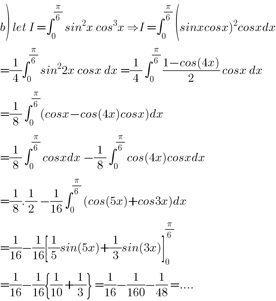 b) let I =∫_0 ^(π/6)  sin^2 x cos^3 x ⇒I =∫_0 ^(π/6)  (sinxcosx)^2 cosxdx  =(1/4)∫_0 ^(π/6)  sin^2 2x cosx dx =(1/4) ∫_0 ^(π/6)  ((1−cos(4x))/2) cosx dx  =(1/8) ∫_0 ^(π/6) (cosx−cos(4x)cosx)dx  =(1/8) ∫_0 ^(π/6)  cosxdx −(1/8) ∫_0 ^(π/6)  cos(4x)cosxdx  =(1/8).(1/2) −(1/(16)) ∫_0 ^(π/6)  (cos(5x)+cos3x)dx  =(1/(16))−(1/(16))[(1/5)sin(5x)+(1/3)sin(3x)]_0 ^(π/6)   =(1/(16))−(1/(16)){(1/(10)) +(1/3)} =(1/(16))−(1/(160))−(1/(48)) =....  