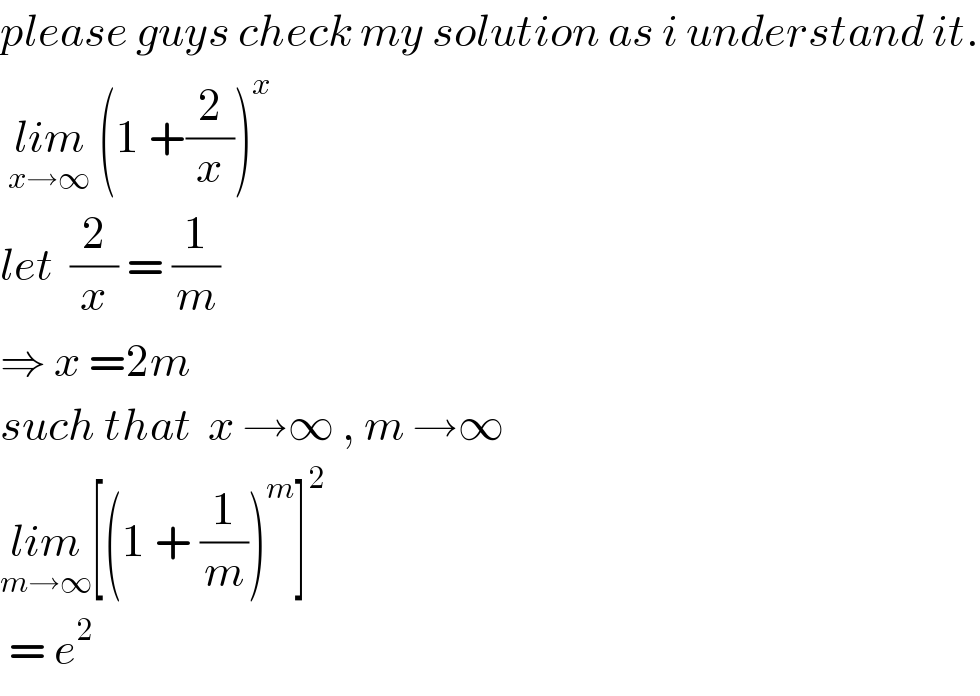 please guys check my solution as i understand it.   lim_(x→∞)  (1 +(2/x))^x   let  (2/x) = (1/m)  ⇒ x =2m  such that  x →∞ , m →∞  lim_(m→∞) [(1 + (1/m))^m ]^2    = e^2   