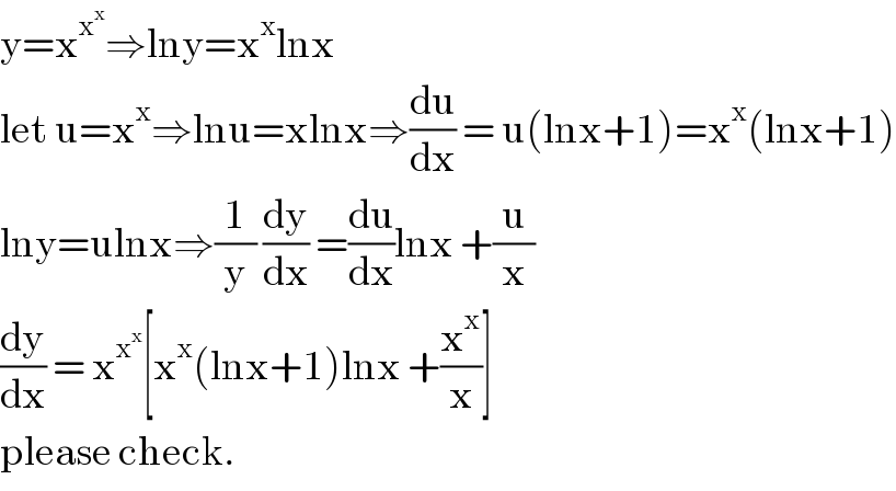 y=x^x^x  ⇒lny=x^x lnx  let u=x^x ⇒lnu=xlnx⇒(du/dx) = u(lnx+1)=x^x (lnx+1)  lny=ulnx⇒(1/y) (dy/dx) =(du/dx)lnx +(u/x)  (dy/dx) = x^x^x  [x^x (lnx+1)lnx +(x^x /x)]   please check.  