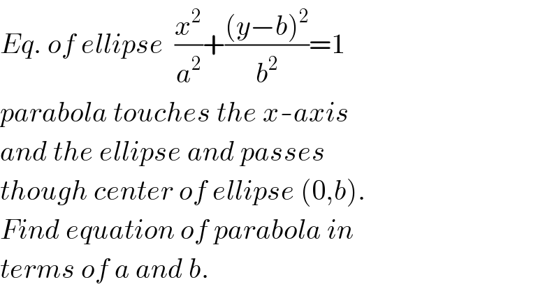 Eq. of ellipse  (x^2 /a^2 )+(((y−b)^2 )/b^2 )=1  parabola touches the x-axis  and the ellipse and passes  though center of ellipse (0,b).  Find equation of parabola in  terms of a and b.  