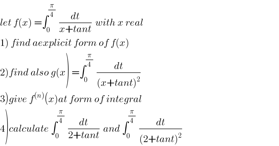let f(x) =∫_0 ^(π/4)   (dt/(x+tant))  with x real  1) find aexplicit form of f(x)  2)find also g(x) =∫_0 ^(π/4)   (dt/((x+tant)^2 ))  3)give f^((n)) (x)at form of integral  4)calculate ∫_0 ^(π/4)   (dt/(2+tant))  and ∫_0 ^(π/4)   (dt/((2+tant)^2 ))  