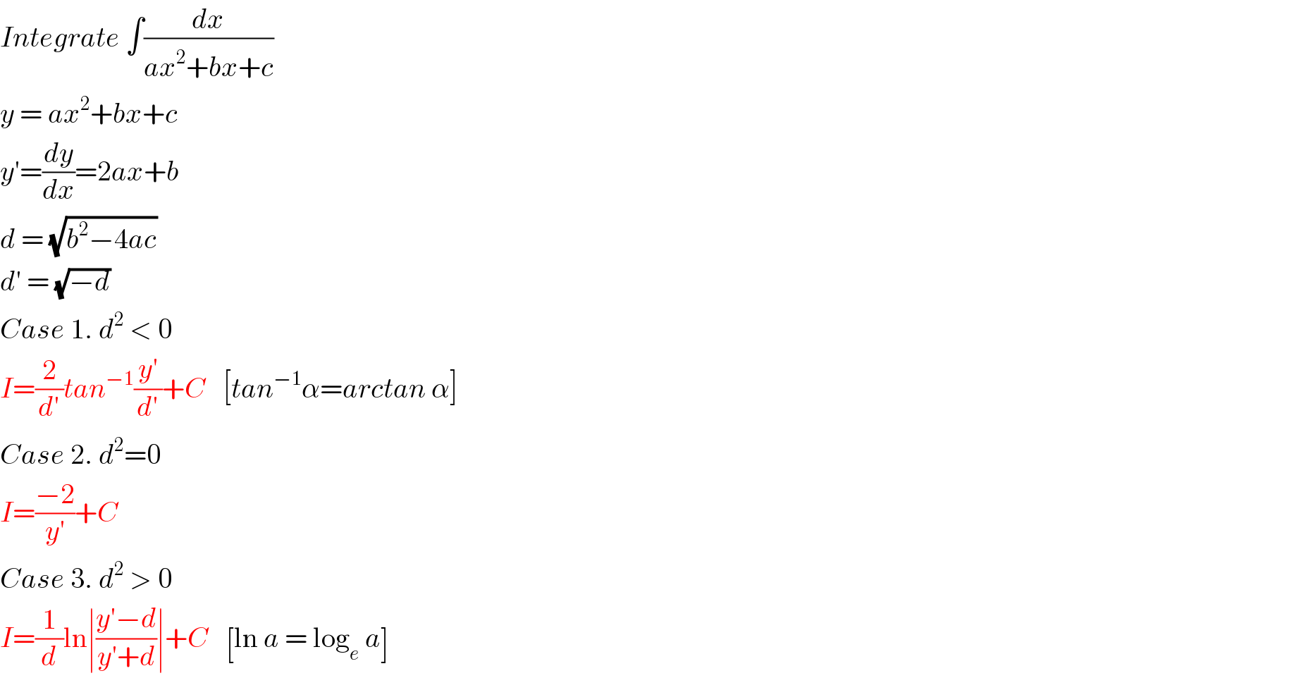 Integrate ∫(dx/(ax^2 +bx+c))  y = ax^2 +bx+c  y′=(dy/dx)=2ax+b  d = (√(b^2 −4ac))  d′ = (√(−d))  Case 1. d^2  < 0  I=(2/d′)tan^(−1) ((y′)/d′)+C   [tan^(−1) α=arctan α]  Case 2. d^2 =0  I=((−2)/(y′))+C  Case 3. d^2  > 0  I=(1/d)ln∣((y′−d)/(y′+d))∣+C   [ln a = log_e  a]  