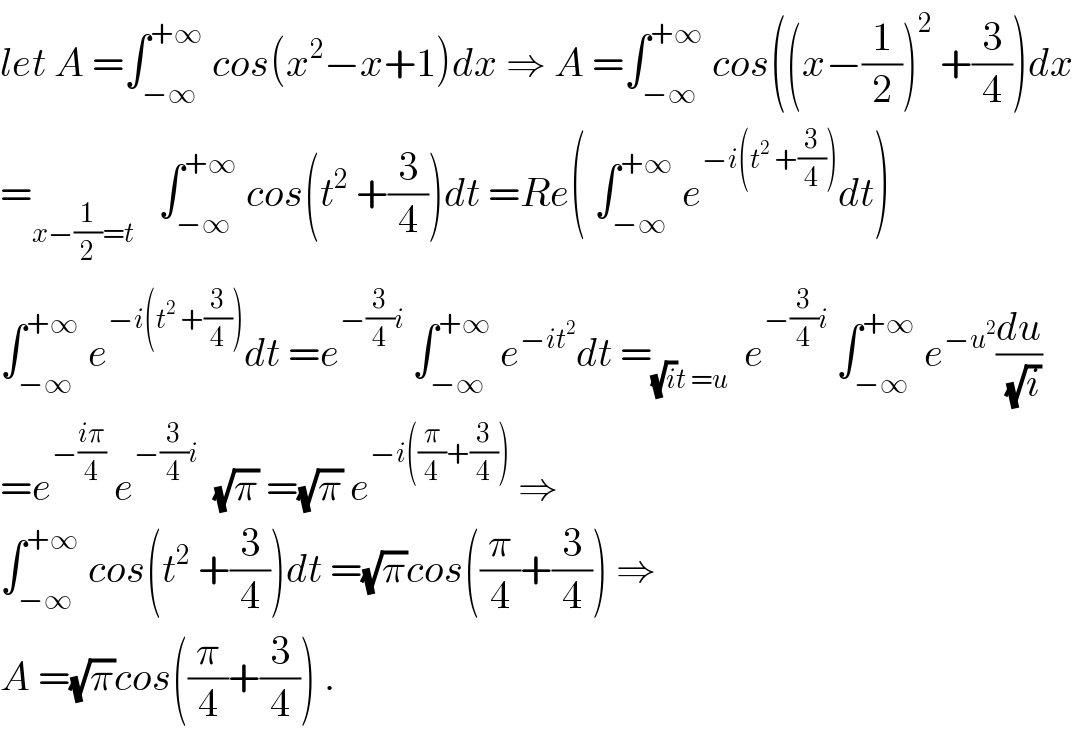 let A =∫_(−∞) ^(+∞)  cos(x^2 −x+1)dx ⇒ A =∫_(−∞) ^(+∞)  cos((x−(1/2))^2  +(3/4))dx  =_(x−(1/2)=t)    ∫_(−∞) ^(+∞)  cos(t^2  +(3/4))dt =Re( ∫_(−∞) ^(+∞)  e^(−i(t^2  +(3/4))) dt)  ∫_(−∞) ^(+∞)  e^(−i(t^2  +(3/4))) dt =e^(−(3/4)i)  ∫_(−∞) ^(+∞)  e^(−it^2 ) dt =_((√i)t =u)   e^(−(3/4)i)  ∫_(−∞) ^(+∞)  e^(−u^2 ) (du/( (√i)))  =e^(−((iπ)/4))  e^(−(3/4)i)   (√π) =(√π) e^(−i((π/4)+(3/4)))  ⇒  ∫_(−∞) ^(+∞)  cos(t^2  +(3/4))dt =(√π)cos((π/4)+(3/4)) ⇒  A =(√π)cos((π/4)+(3/4)) .  