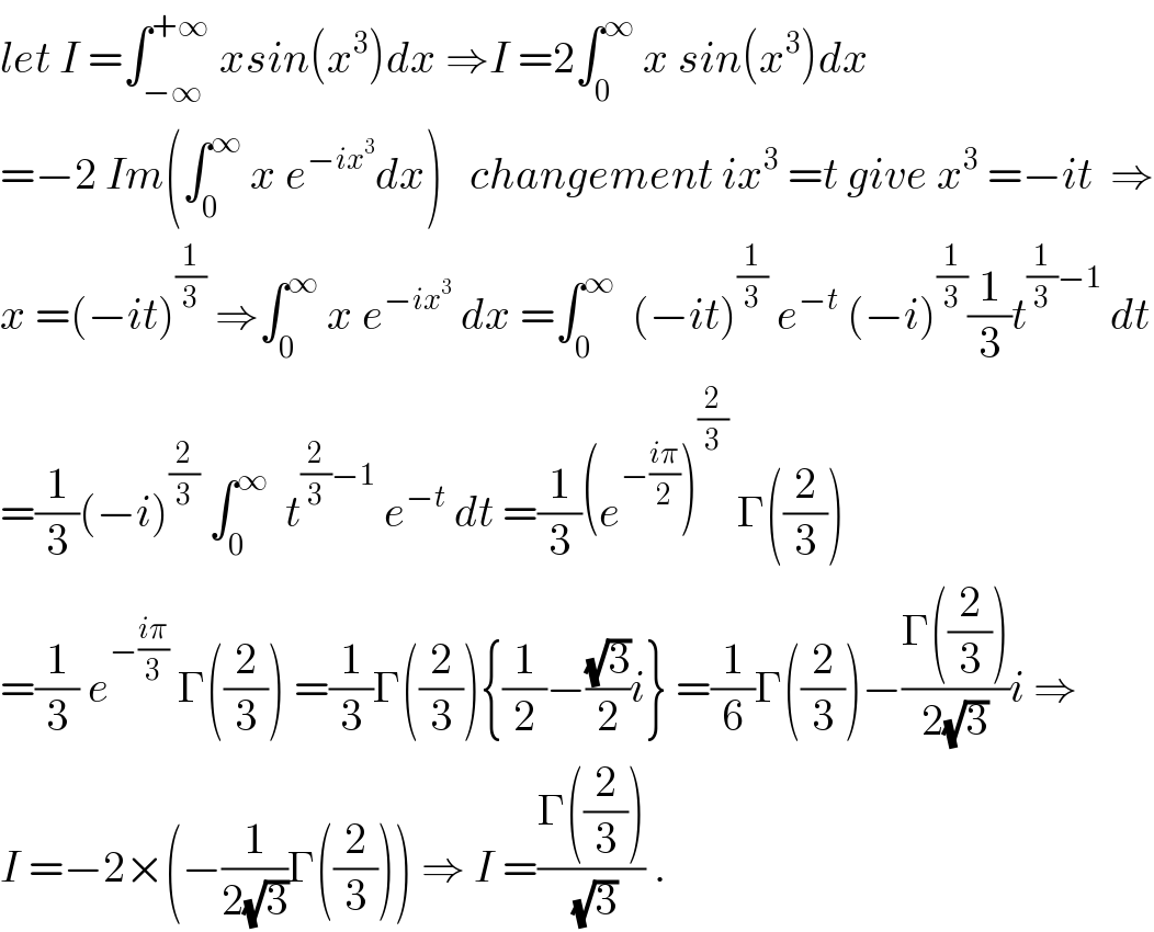 let I =∫_(−∞) ^(+∞)  xsin(x^3 )dx ⇒I =2∫_0 ^∞  x sin(x^3 )dx  =−2 Im(∫_0 ^∞  x e^(−ix^3 ) dx)   changement ix^3  =t give x^3  =−it  ⇒  x =(−it)^(1/3)  ⇒∫_0 ^∞  x e^(−ix^3 )  dx =∫_0 ^∞   (−it)^(1/3)  e^(−t)  (−i)^(1/3) (1/3)t^((1/3)−1)  dt  =(1/3)(−i)^(2/3)  ∫_0 ^∞   t^((2/3)−1)  e^(−t)  dt =(1/3)(e^(−((iπ)/2)) )^(2/3)  Γ((2/3))  =(1/3) e^(−((iπ)/3))  Γ((2/3)) =(1/3)Γ((2/3)){(1/2)−((√3)/2)i} =(1/6)Γ((2/3))−((Γ((2/3)))/(2(√3)))i ⇒  I =−2×(−(1/(2(√3)))Γ((2/3))) ⇒ I =((Γ((2/3)))/( (√3))) .  