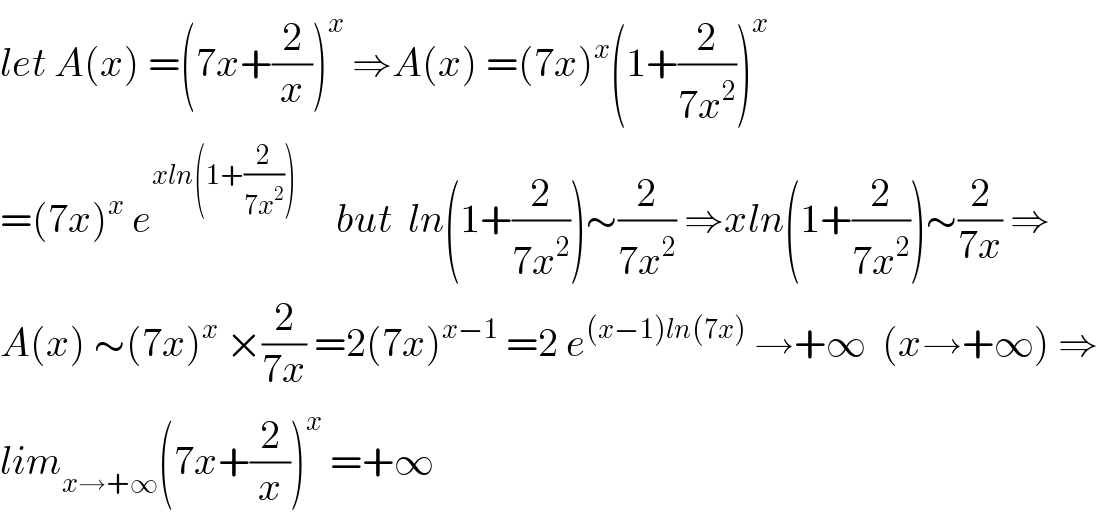 let A(x) =(7x+(2/x))^x  ⇒A(x) =(7x)^x (1+(2/(7x^2 )))^x   =(7x)^x  e^(xln(1+(2/(7x^2 ))))      but  ln(1+(2/(7x^2 )))∼(2/(7x^2 )) ⇒xln(1+(2/(7x^2 )))∼(2/(7x)) ⇒  A(x) ∼(7x)^x  ×(2/(7x)) =2(7x)^(x−1)  =2 e^((x−1)ln(7x))  →+∞  (x→+∞) ⇒  lim_(x→+∞) (7x+(2/x))^x  =+∞   