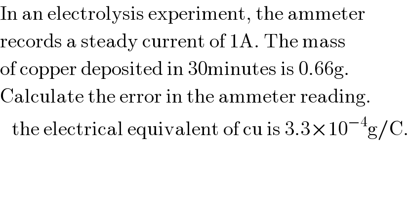 In an electrolysis experiment, the ammeter  records a steady current of 1A. The mass  of copper deposited in 30minutes is 0.66g.  Calculate the error in the ammeter reading.     the electrical equivalent of cu is 3.3×10^(−4) g/C.  