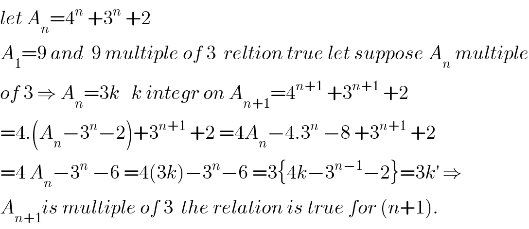 let A_n =4^n  +3^n  +2  A_1 =9 and  9 multiple of 3  reltion true let suppose A_n  multiple  of 3 ⇒ A_n =3k   k integr on A_(n+1) =4^(n+1)  +3^(n+1)  +2  =4.(A_n −3^n −2)+3^(n+1)  +2 =4A_n −4.3^n  −8 +3^(n+1)  +2  =4 A_n −3^n  −6 =4(3k)−3^n −6 =3{4k−3^(n−1) −2}=3k^′  ⇒  A_(n+1) is multiple of 3  the relation is true for (n+1).  