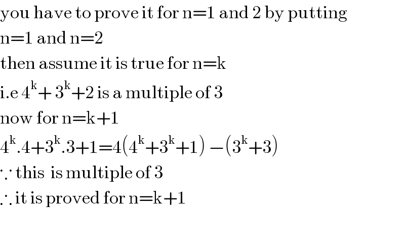 you have to prove it for n=1 and 2 by putting   n=1 and n=2  then assume it is true for n=k   i.e 4^k + 3^k +2 is a multiple of 3   now for n=k+1  4^k .4+3^k .3+1=4(4^k +3^k +1) −(3^k +3)  ∵ this  is multiple of 3   ∴ it is proved for n=k+1    