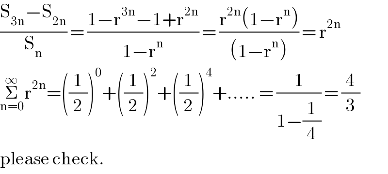 ((S_(3n) −S_(2n) )/S_n ) = ((1−r^(3n) −1+r^(2n) )/(1−r^n )) = ((r^(2n) (1−r^n ))/((1−r^n ))) = r^(2n)   Σ_(n=0) ^∞ r^(2n) =((1/2))^0 +((1/2))^2 +((1/2))^4 +..... = (1/(1−(1/4))) = (4/3)  please check.  