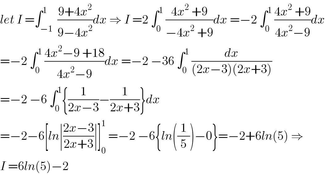 let I =∫_(−1) ^1  ((9+4x^2 )/(9−4x^2 ))dx ⇒ I =2 ∫_0 ^1  ((4x^2  +9)/(−4x^2  +9))dx =−2 ∫_0 ^1  ((4x^2  +9)/(4x^2 −9))dx  =−2 ∫_0 ^1  ((4x^2 −9 +18)/(4x^2 −9))dx =−2 −36 ∫_0 ^1  (dx/((2x−3)(2x+3)))  =−2 −6 ∫_0 ^1 {(1/(2x−3))−(1/(2x+3))}dx   =−2−6[ln∣((2x−3)/(2x+3))∣]_0 ^1  =−2 −6{ln((1/5))−0}=−2+6ln(5) ⇒  I =6ln(5)−2  