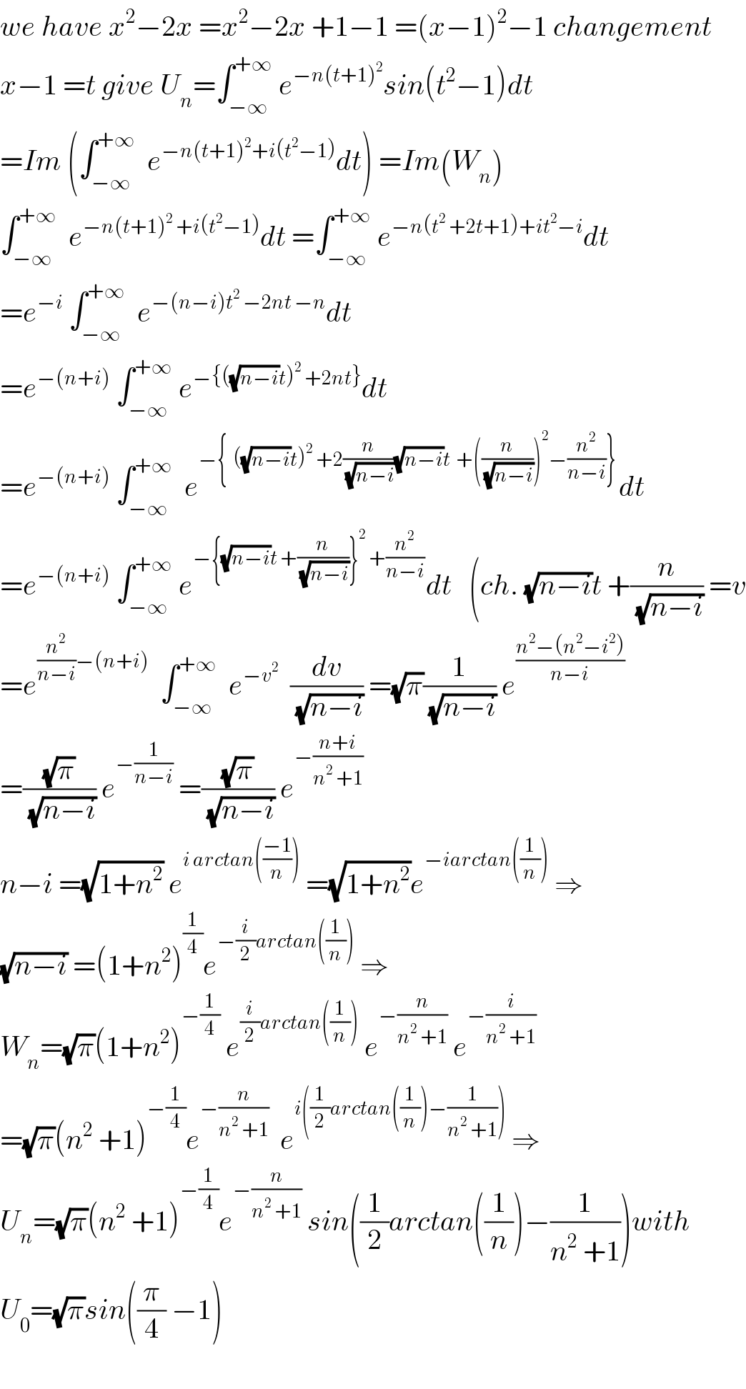 we have x^2 −2x =x^2 −2x +1−1 =(x−1)^2 −1 changement  x−1 =t give U_n =∫_(−∞) ^(+∞)  e^(−n(t+1)^2 ) sin(t^2 −1)dt  =Im (∫_(−∞) ^(+∞)   e^(−n(t+1)^2 +i(t^2 −1)) dt) =Im(W_n )  ∫_(−∞) ^(+∞)   e^(−n(t+1)^2  +i(t^2 −1)) dt =∫_(−∞) ^(+∞)  e^(−n(t^2  +2t+1)+it^2 −i) dt  =e^(−i)  ∫_(−∞) ^(+∞)   e^(−(n−i)t^2  −2nt −n) dt  =e^(−(n+i))  ∫_(−∞) ^(+∞)  e^(−{((√(n−i))t)^2  +2nt}) dt  =e^(−(n+i))  ∫_(−∞) ^(+∞)   e^(−{  ((√(n−i))t)^2  +2(n/(√(n−i)))(√(n−i))t  +((n/(√(n−i))))^2 −(n^2 /(n−i))}) dt  =e^(−(n+i))  ∫_(−∞) ^(+∞)  e^(−{(√(n−i))t +(n/(√(n−i)))}^2  +(n^2 /(n−i))) dt   (ch. (√(n−i))t +(n/(√(n−i))) =v  =e^((n^2 /(n−i))−(n+i))   ∫_(−∞) ^(+∞)   e^(−v^2 )   (dv/(√(n−i))) =(√π)(1/(√(n−i))) e^((n^2 −(n^2 −i^2 ))/(n−i))   =((√π)/(√(n−i))) e^(−(1/(n−i)))  =((√π)/(√(n−i))) e^(−((n+i)/(n^2  +1)))   n−i =(√(1+n^2 )) e^(i arctan(((−1)/n)))  =(√(1+n^2 ))e^(−iarctan((1/n)))  ⇒  (√(n−i)) =(1+n^2 )^(1/4) e^(−(i/2)arctan((1/n)))  ⇒  W_n =(√π)(1+n^2 )^(−(1/4))  e^((i/2)arctan((1/n)))  e^(−(n/(n^2  +1)))  e^(−(i/(n^2  +1)))   =(√π)(n^2  +1)^(−(1/4)) e^(−(n/(n^2  +1)))   e^(i((1/2)arctan((1/n))−(1/(n^2  +1))))  ⇒  U_n =(√π)(n^2  +1)^(−(1/4)) e^(−(n/(n^2  +1)))  sin((1/2)arctan((1/n))−(1/(n^2  +1)))with  U_0 =(√π)sin((π/4) −1)    