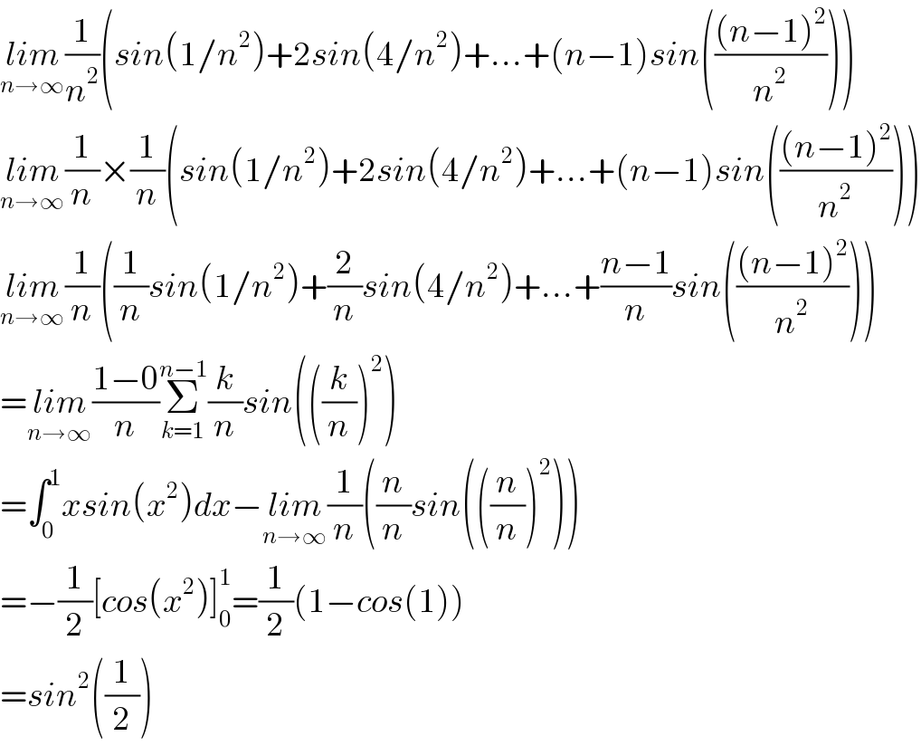 lim_(n→∞) (1/n^2 )(sin(1/n^2 )+2sin(4/n^2 )+...+(n−1)sin((((n−1)^2 )/n^2 )))  lim_(n→∞) (1/n)×(1/n)(sin(1/n^2 )+2sin(4/n^2 )+...+(n−1)sin((((n−1)^2 )/n^2 )))  lim_(n→∞) (1/n)((1/n)sin(1/n^2 )+(2/n)sin(4/n^2 )+...+((n−1)/n)sin((((n−1)^2 )/n^2 )))  =lim_(n→∞) ((1−0)/n)Σ_(k=1) ^(n−1) (k/n)sin(((k/n))^2 )  =∫_0 ^1 xsin(x^2 )dx−lim_(n→∞) (1/n)((n/n)sin(((n/n))^2 ))  =−(1/2)[cos(x^2 )]_0 ^1 =(1/2)(1−cos(1))  =sin^2 ((1/2))  