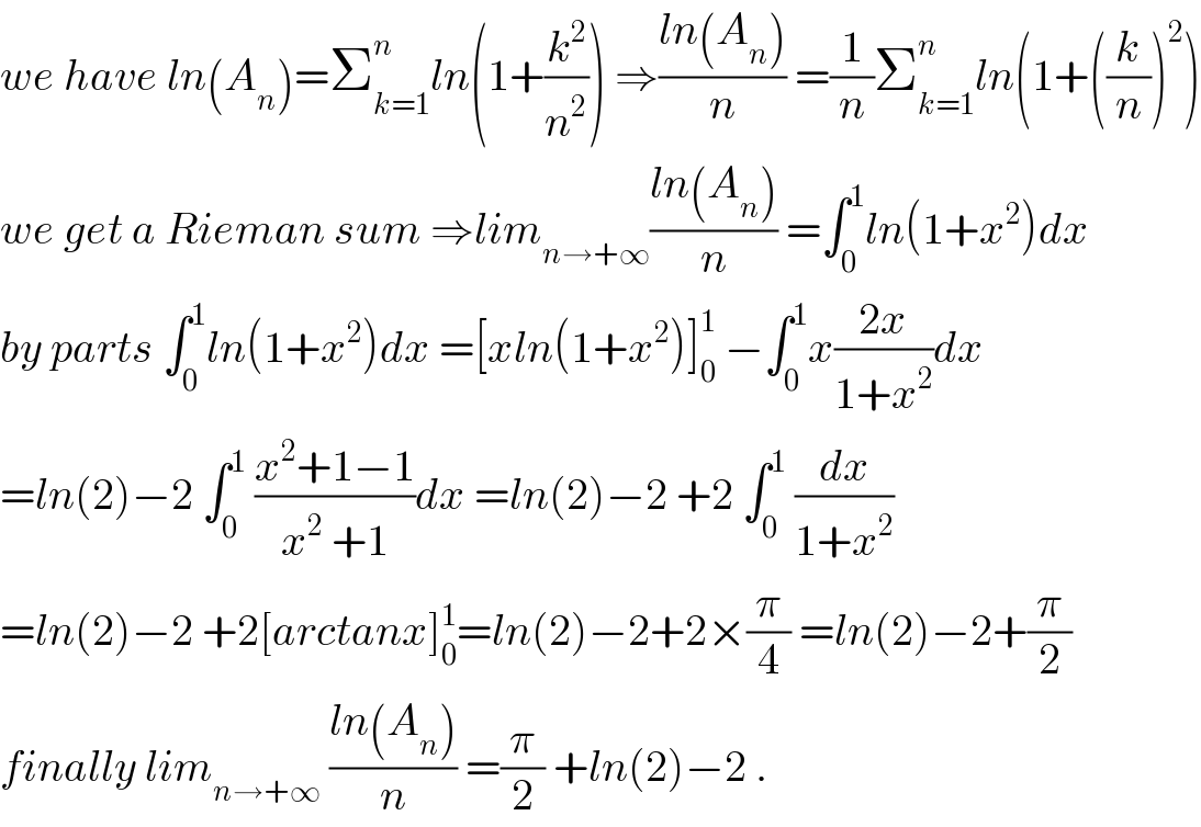 we have ln(A_n )=Σ_(k=1) ^n ln(1+(k^2 /n^2 )) ⇒((ln(A_n ))/n) =(1/n)Σ_(k=1) ^n ln(1+((k/n))^2 )  we get a Rieman sum ⇒lim_(n→+∞) ((ln(A_n ))/n) =∫_0 ^1 ln(1+x^2 )dx  by parts ∫_0 ^1 ln(1+x^2 )dx =[xln(1+x^2 )]_0 ^1  −∫_0 ^1 x((2x)/(1+x^2 ))dx  =ln(2)−2 ∫_0 ^1  ((x^2 +1−1)/(x^2  +1))dx =ln(2)−2 +2 ∫_0 ^1  (dx/(1+x^2 ))  =ln(2)−2 +2[arctanx]_0 ^1 =ln(2)−2+2×(π/4) =ln(2)−2+(π/2)  finally lim_(n→+∞)  ((ln(A_n ))/n) =(π/2) +ln(2)−2 .  