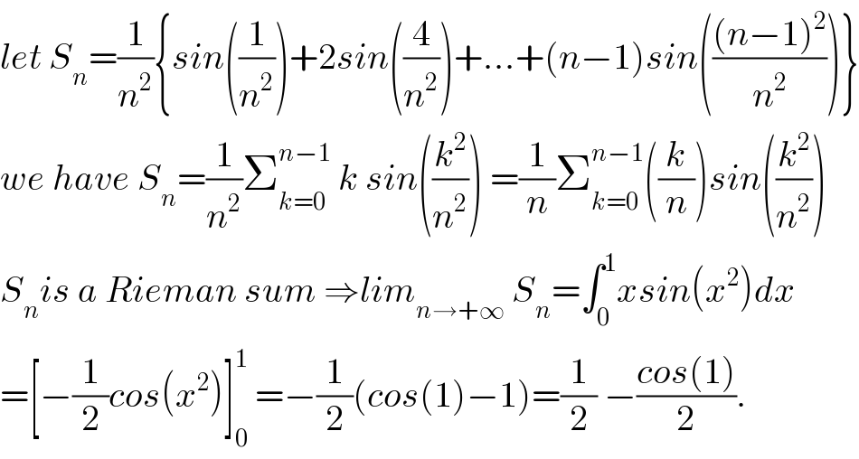 let S_n =(1/n^2 ){sin((1/n^2 ))+2sin((4/n^2 ))+...+(n−1)sin((((n−1)^2 )/n^2 ))}  we have S_n =(1/n^2 )Σ_(k=0) ^(n−1)  k sin((k^2 /n^2 )) =(1/n)Σ_(k=0) ^(n−1) ((k/n))sin((k^2 /n^2 ))  S_n is a Rieman sum ⇒lim_(n→+∞)  S_n =∫_0 ^1 xsin(x^2 )dx  =[−(1/2)cos(x^2 )]_0 ^1  =−(1/2)(cos(1)−1)=(1/2) −((cos(1))/2).  