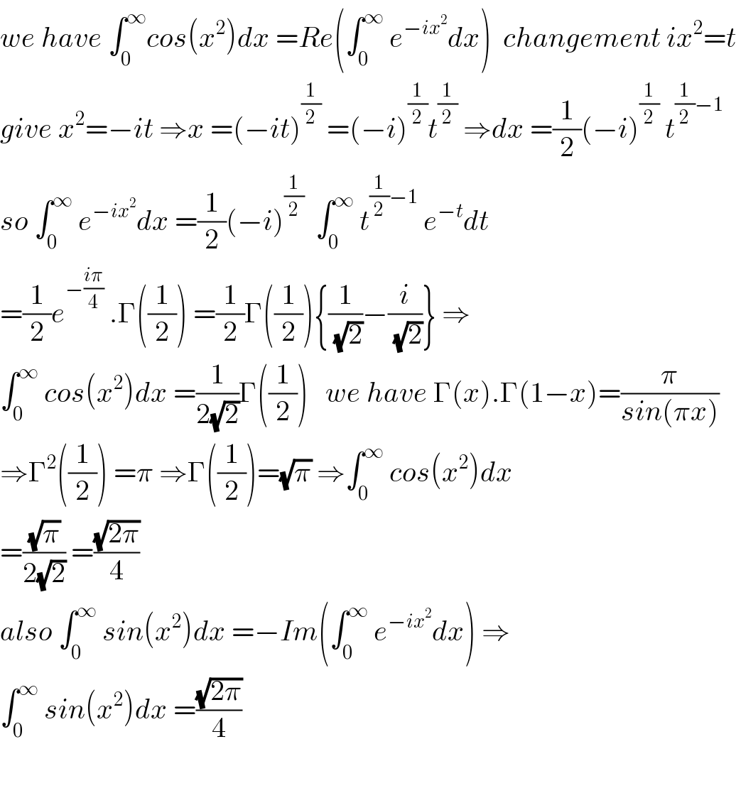 we have ∫_0 ^∞ cos(x^2 )dx =Re(∫_0 ^∞  e^(−ix^2 ) dx)  changement ix^2 =t  give x^2 =−it ⇒x =(−it)^(1/2)  =(−i)^(1/2) t^(1/2)  ⇒dx =(1/2)(−i)^(1/2)  t^((1/2)−1)   so ∫_0 ^∞  e^(−ix^2 ) dx =(1/2)(−i)^(1/2)   ∫_0 ^∞  t^((1/2)−1)  e^(−t) dt  =(1/2)e^(−((iπ)/4))  .Γ((1/2)) =(1/2)Γ((1/2)){(1/( (√2)))−(i/( (√2)))} ⇒  ∫_0 ^∞  cos(x^2 )dx =(1/(2(√2)))Γ((1/2))   we have Γ(x).Γ(1−x)=(π/(sin(πx)))  ⇒Γ^2 ((1/2)) =π ⇒Γ((1/2))=(√π) ⇒∫_0 ^∞  cos(x^2 )dx  =((√π)/(2(√2))) =((√(2π))/4)  also ∫_0 ^∞  sin(x^2 )dx =−Im(∫_0 ^∞  e^(−ix^2 ) dx) ⇒  ∫_0 ^∞  sin(x^2 )dx =((√(2π))/4)    