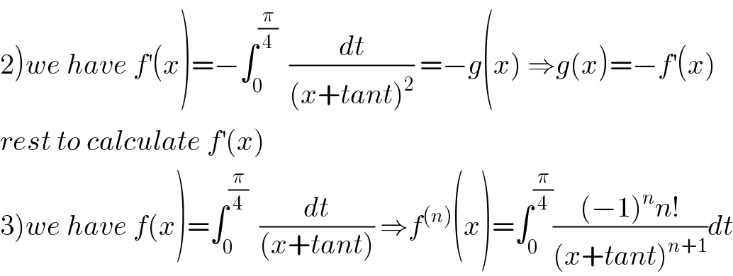 2)we have f^′ (x)=−∫_0 ^(π/4)   (dt/((x+tant)^2 )) =−g(x) ⇒g(x)=−f^′ (x)  rest to calculate f^′ (x)  3)we have f(x)=∫_0 ^(π/4)   (dt/((x+tant))) ⇒f^((n)) (x)=∫_0 ^(π/4) (((−1)^n n!)/((x+tant)^(n+1) ))dt  