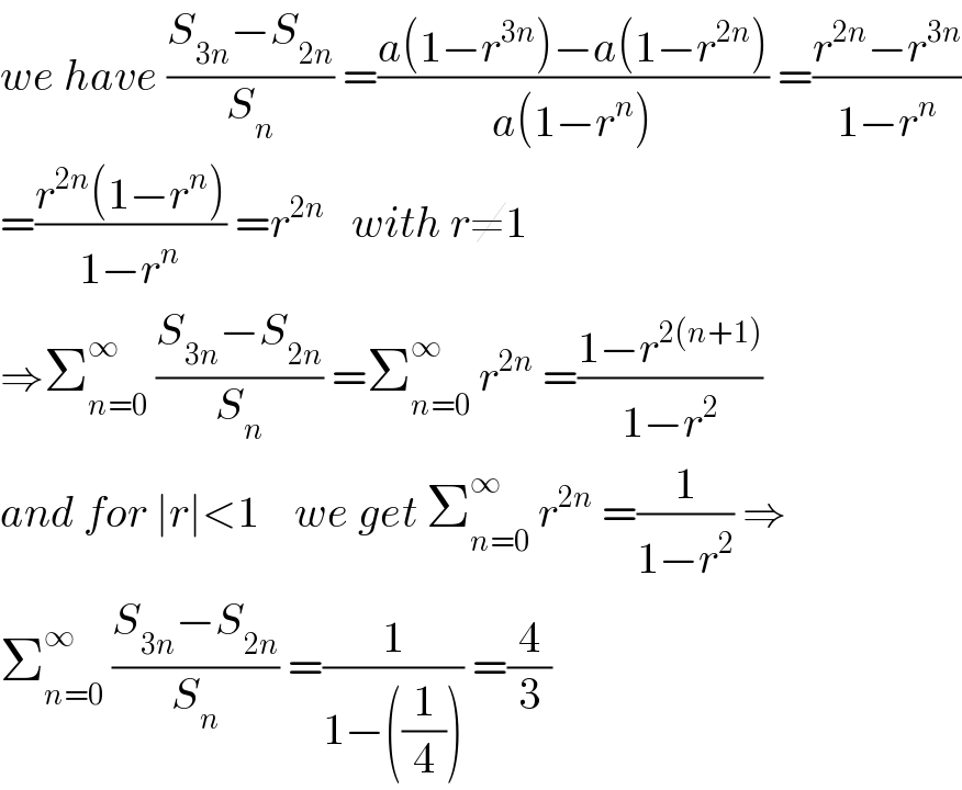 we have ((S_(3n) −S_(2n) )/S_n ) =((a(1−r^(3n) )−a(1−r^(2n) ))/(a(1−r^n ))) =((r^(2n) −r^(3n) )/(1−r^n ))  =((r^(2n) (1−r^n ))/(1−r^n )) =r^(2n)    with r≠1  ⇒Σ_(n=0) ^∞  ((S_(3n) −S_(2n) )/S_n ) =Σ_(n=0) ^∞  r^(2n)  =((1−r^(2(n+1)) )/(1−r^2 ))  and for ∣r∣<1    we get Σ_(n=0) ^∞  r^(2n)  =(1/(1−r^2 )) ⇒  Σ_(n=0) ^∞  ((S_(3n) −S_(2n) )/S_n ) =(1/(1−((1/4)))) =(4/3)  