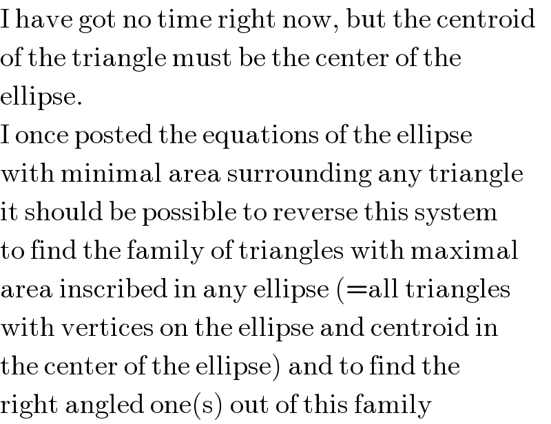 I have got no time right now, but the centroid  of the triangle must be the center of the  ellipse.  I once posted the equations of the ellipse  with minimal area surrounding any triangle  it should be possible to reverse this system  to find the family of triangles with maximal  area inscribed in any ellipse (=all triangles  with vertices on the ellipse and centroid in  the center of the ellipse) and to find the  right angled one(s) out of this family  