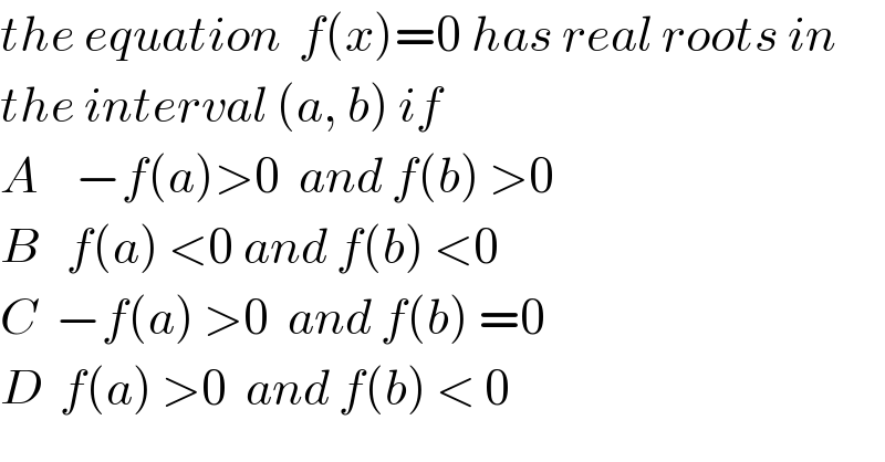 the equation  f(x)=0 has real roots in   the interval (a, b) if  A    −f(a)>0  and f(b) >0  B   f(a) <0 and f(b) <0  C  −f(a) >0  and f(b) =0  D  f(a) >0  and f(b) < 0  