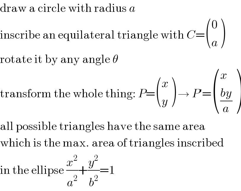 draw a circle with radius a  inscribe an equilateral triangle with C= ((0),(a) )  rotate it by any angle θ  transform the whole thing: P= ((x),(y) ) → P′= ((x),(((by)/a)) )  all possible triangles have the same area  which is the max. area of triangles inscribed  in the ellipse (x^2 /a^2 )+(y^2 /b^2 )=1  