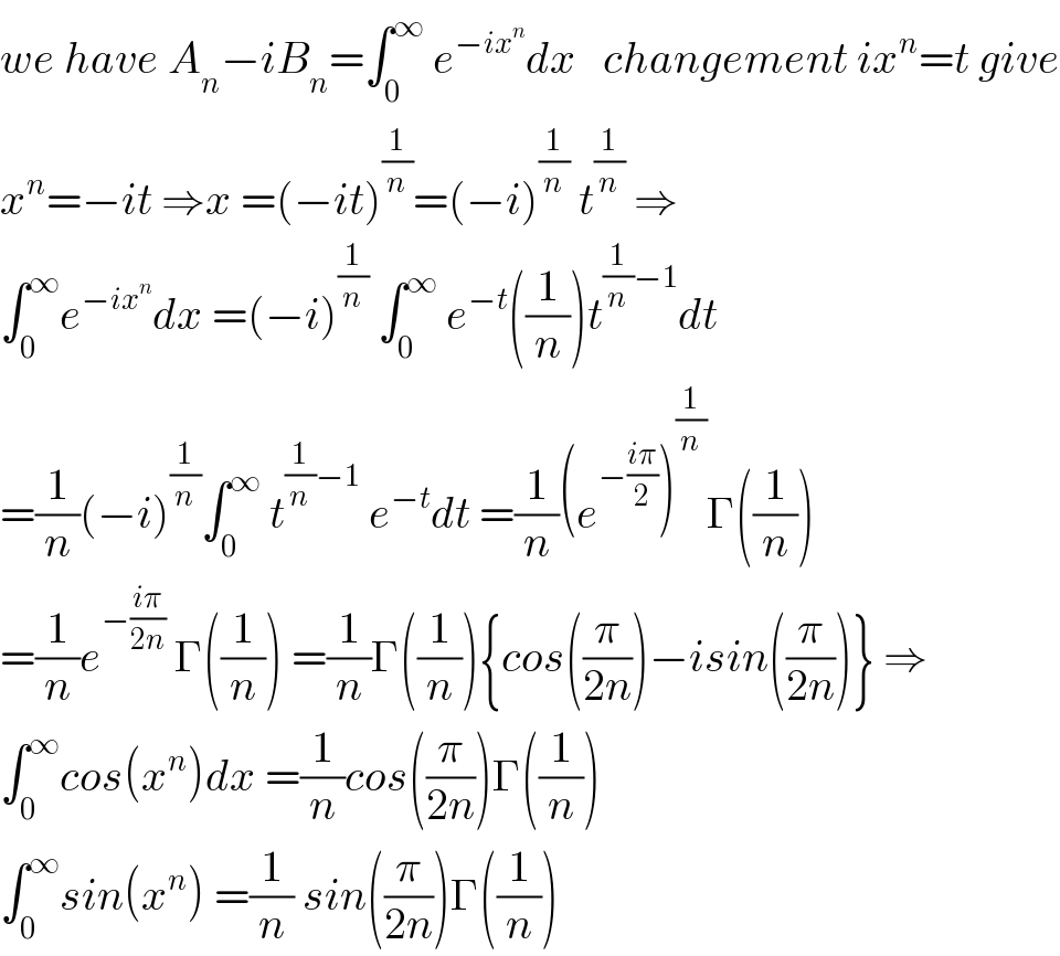 we have A_n −iB_n =∫_0 ^∞  e^(−ix^n ) dx   changement ix^n =t give  x^n =−it ⇒x =(−it)^(1/n) =(−i)^(1/n)  t^(1/n)  ⇒  ∫_0 ^∞ e^(−ix^n ) dx =(−i)^(1/n)  ∫_0 ^∞  e^(−t) ((1/n))t^((1/n)−1) dt  =(1/n)(−i)^(1/n) ∫_0 ^∞  t^((1/n)−1)  e^(−t) dt =(1/n)(e^(−((iπ)/2)) )^(1/n) Γ((1/n))  =(1/n)e^(−((iπ)/(2n)))  Γ((1/n)) =(1/n)Γ((1/n)){cos((π/(2n)))−isin((π/(2n)))} ⇒  ∫_0 ^∞ cos(x^n )dx =(1/n)cos((π/(2n)))Γ((1/n))  ∫_0 ^∞ sin(x^n ) =(1/n) sin((π/(2n)))Γ((1/n))  