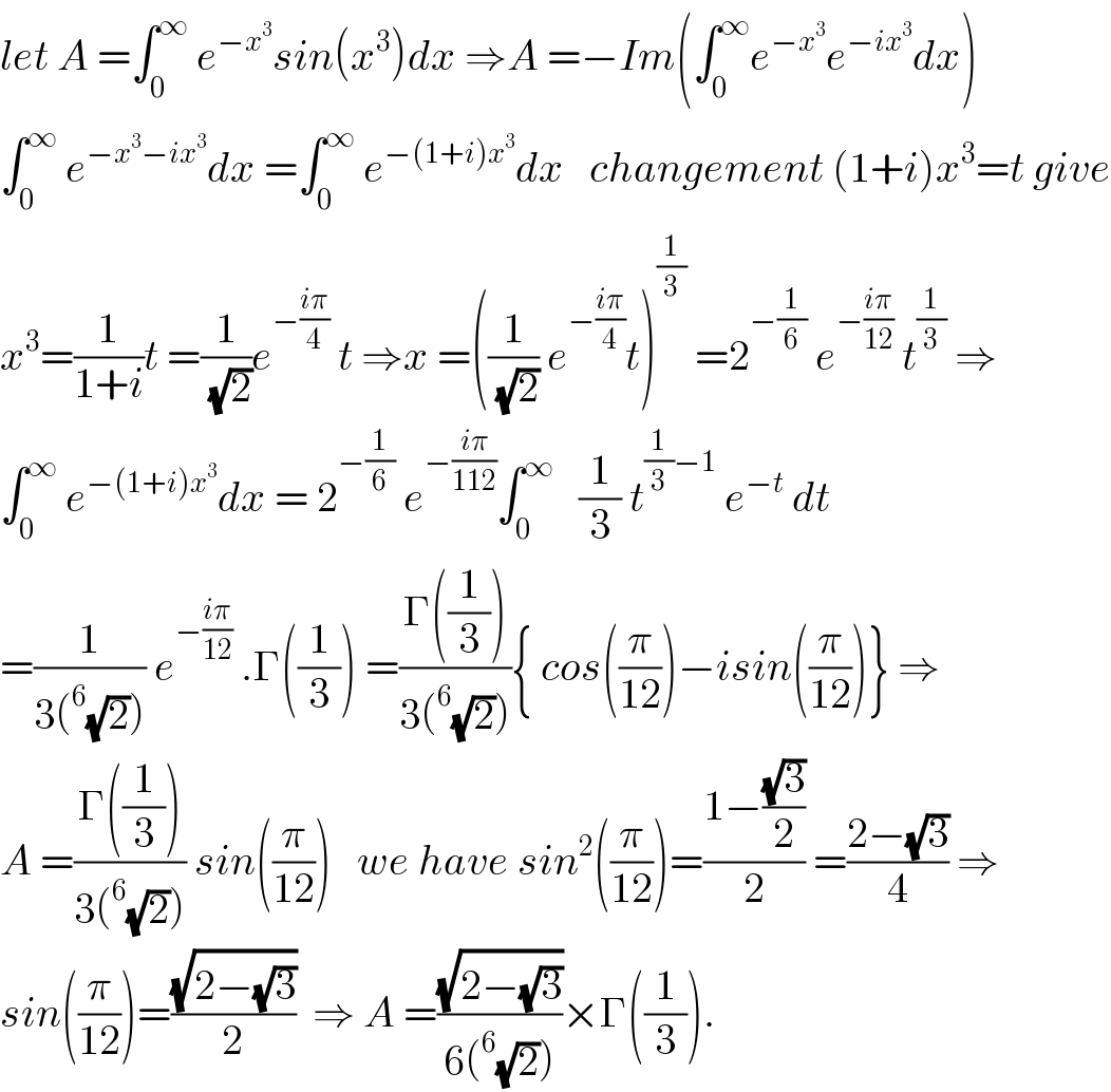 let A =∫_0 ^∞  e^(−x^3 ) sin(x^3 )dx ⇒A =−Im(∫_0 ^∞ e^(−x^3 ) e^(−ix^3 ) dx)  ∫_0 ^∞  e^(−x^3 −ix^3 ) dx =∫_0 ^∞  e^(−(1+i)x^3 ) dx   changement (1+i)x^3 =t give  x^3 =(1/(1+i))t =(1/( (√2)))e^(−((iπ)/4))  t ⇒x =((1/( (√2))) e^(−((iπ)/4)) t)^(1/3)  =2^(−(1/6))  e^(−((iπ)/(12)))  t^(1/3)  ⇒  ∫_0 ^∞  e^(−(1+i)x^3 ) dx = 2^(−(1/6))  e^(−((iπ)/(112))) ∫_0 ^∞    (1/3) t^((1/3)−1)  e^(−t)  dt  =(1/(3(^6 (√2)))) e^(−((iπ)/(12)))  .Γ((1/3)) =((Γ((1/3)))/(3(^6 (√2)))){ cos((π/(12)))−isin((π/(12)))} ⇒  A =((Γ((1/3)))/(3(^6 (√2)))) sin((π/(12)))   we have sin^2 ((π/(12)))=((1−((√3)/2))/2) =((2−(√3))/4) ⇒  sin((π/(12)))=((√(2−(√3)))/2)  ⇒ A =((√(2−(√3)))/(6(^6 (√2))))×Γ((1/3)).  