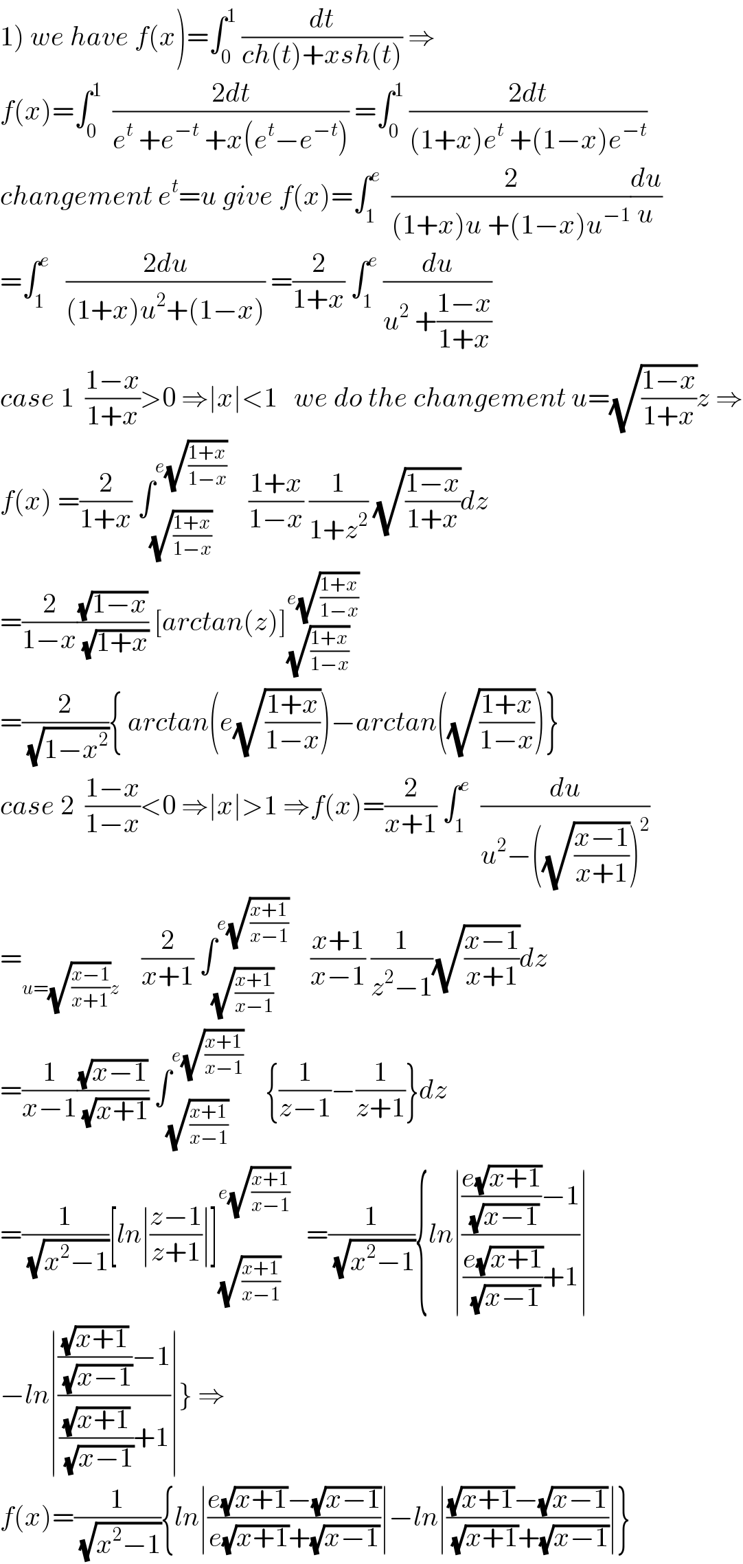 1) we have f(x)=∫_0 ^1  (dt/(ch(t)+xsh(t))) ⇒  f(x)=∫_0 ^1   ((2dt)/(e^t  +e^(−t)  +x(e^t −e^(−t) ))) =∫_0 ^1  ((2dt)/((1+x)e^t  +(1−x)e^(−t) ))  changement e^t =u give f(x)=∫_1 ^e   (2/((1+x)u +(1−x)u^(−1) ))(du/u)  =∫_1 ^e    ((2du)/((1+x)u^2 +(1−x))) =(2/(1+x)) ∫_1 ^e  (du/(u^2  +((1−x)/(1+x))))  case 1  ((1−x)/(1+x))>0 ⇒∣x∣<1   we do the changement u=(√((1−x)/(1+x)))z ⇒  f(x) =(2/(1+x)) ∫_(√((1+x)/(1−x))) ^(e(√((1+x)/(1−x))))     ((1+x)/(1−x)) (1/(1+z^2 )) (√((1−x)/(1+x)))dz  =(2/(1−x))((√(1−x))/( (√(1+x)))) [arctan(z)]_(√((1+x)/(1−x))) ^(e(√((1+x)/(1−x))))   =(2/( (√(1−x^2 )))){ arctan(e(√((1+x)/(1−x))))−arctan((√((1+x)/(1−x))))}  case 2  ((1−x)/(1−x))<0 ⇒∣x∣>1 ⇒f(x)=(2/(x+1)) ∫_1 ^e   (du/(u^2 −((√((x−1)/(x+1))))^2 ))  =_(u=(√((x−1)/(x+1)))z)     (2/(x+1)) ∫_(√((x+1)/(x−1))) ^(e(√((x+1)/(x−1))))     ((x+1)/(x−1)) (1/(z^2 −1))(√((x−1)/(x+1)))dz  =(1/(x−1))((√(x−1))/( (√(x+1)))) ∫_(√((x+1)/(x−1))) ^(e(√((x+1)/(x−1))))     {(1/(z−1))−(1/(z+1))}dz  =(1/( (√(x^2 −1))))[ln∣((z−1)/(z+1))∣]_(√((x+1)/(x−1))) ^(e(√((x+1)/(x−1))))    =(1/( (√(x^2 −1)))){ln∣((((e(√(x+1)))/( (√(x−1))))−1)/(((e(√(x+1)))/( (√(x−1))))+1))∣  −ln∣((((√(x+1))/( (√(x−1))))−1)/(((√(x+1))/( (√(x−1))))+1))∣} ⇒  f(x)=(1/( (√(x^2 −1)))){ln∣((e(√(x+1))−(√(x−1)))/(e(√(x+1))+(√(x−1))))∣−ln∣(((√(x+1))−(√(x−1)))/( (√(x+1))+(√(x−1))))∣}  