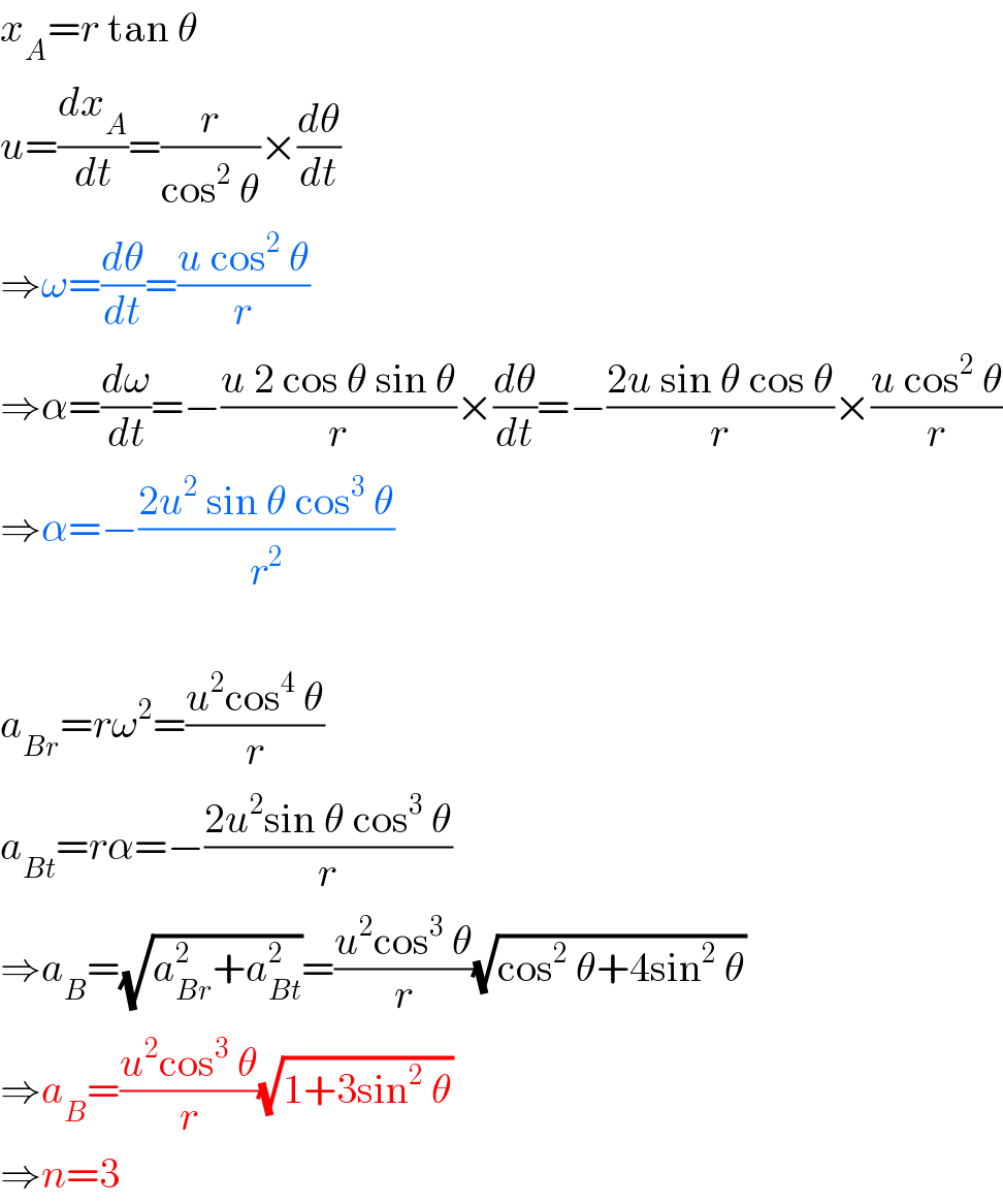 x_A =r tan θ  u=(dx_A /dt)=(r/(cos^2  θ))×(dθ/dt)  ⇒ω=(dθ/dt)=((u cos^2  θ)/r)  ⇒α=(dω/dt)=−((u 2 cos θ sin θ)/r)×(dθ/dt)=−((2u sin θ cos θ)/r)×((u cos^2  θ)/r)  ⇒α=−((2u^2  sin θ cos^3  θ)/r^2 )    a_(Br) =rω^2 =((u^2 cos^4  θ)/r)  a_(Bt) =rα=−((2u^2 sin θ cos^3  θ)/r)  ⇒a_B =(√(a_(Br) ^2 +a_(Bt) ^2 ))=((u^2 cos^3  θ)/r)(√(cos^2  θ+4sin^2  θ))  ⇒a_B =((u^2 cos^3  θ)/r)(√(1+3sin^2  θ))  ⇒n=3  
