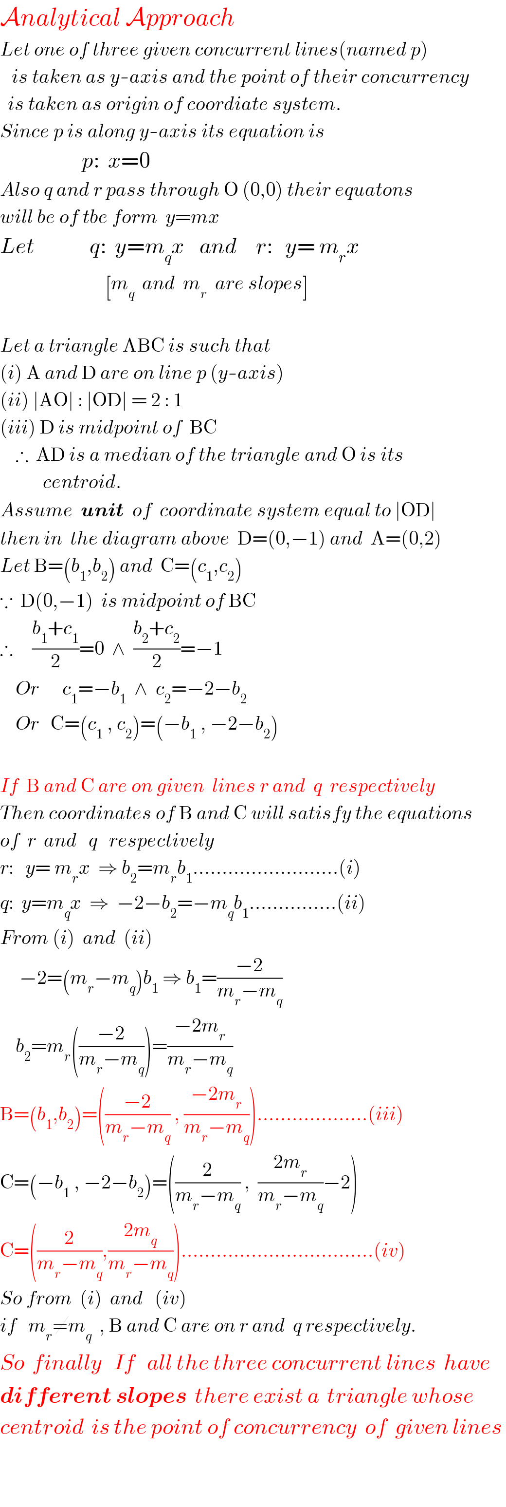 Analytical Approach  Let one of three given concurrent lines(named p)     is taken as y-axis and the point of their concurrency    is taken as origin of coordiate system.  Since p is along y-axis its equation is                       p:  x=0  Also q and r pass through O (0,0) their equatons  will be of tbe form  y=mx  Let              q:  y=m_q x    and     r:   y= m_r x                             [m_q   and  m_r   are slopes]       Let a triangle ABC is such that  (i) A and D are on line p (y-axis)  (ii) ∣AO∣ : ∣OD∣ = 2 : 1  (iii) D is midpoint of  BC      ∴  AD is a median of the triangle and O is its             centroid.  Assume  unit  of  coordinate system equal to ∣OD∣  then in  the diagram above  D=(0,−1) and  A=(0,2)  Let B=(b_1 ,b_2 ) and  C=(c_1 ,c_2 )  ∵  D(0,−1)  is midpoint of BC  ∴     ((b_1 +c_1 )/2)=0  ∧  ((b_2 +c_2 )/2)=−1      Or      c_1 =−b_1   ∧  c_2 =−2−b_2       Or   C=(c_1  , c_2 )=(−b_1  , −2−b_2 )    If  B and C are on given  lines r and  q  respectively  Then coordinates of B and C will satisfy the equations  of  r  and   q   respectively  r:   y= m_r x  ⇒ b_2 =m_r b_1 .........................(i)  q:  y=m_q x  ⇒  −2−b_2 =−m_q b_1 ...............(ii)  From (i)  and  (ii)       −2=(m_r −m_q )b_1  ⇒ b_1 =((−2)/(m_r −m_q ))      b_2 =m_r (((−2)/(m_r −m_q )))=((−2m_r )/(m_r −m_q ))  B=(b_1 ,b_2 )=(((−2)/(m_r −m_q )) , ((−2m_r )/(m_r −m_q )))...................(iii)  C=(−b_1  , −2−b_2 )=((2/(m_r −m_q )) ,  ((2m_r )/(m_r −m_q ))−2)  C=((2/(m_r −m_q )),((2m_q )/(m_r −m_q ))).................................(iv)  So from  (i)  and   (iv)   if   m_r ≠m_q   , B and C are on r and  q respectively.  So  finally   If   all the three concurrent lines  have   different slopes  there exist a  triangle whose  centroid  is the point of concurrency  of  given lines       