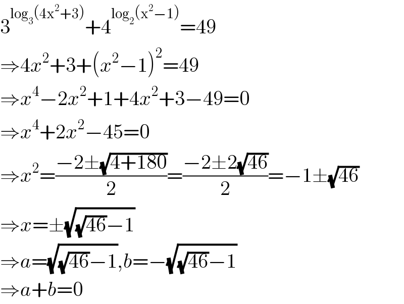 3^(log_3 (4x^2 +3)) +4^(log_2 (x^2 −1)) =49  ⇒4x^2 +3+(x^2 −1)^2 =49  ⇒x^4 −2x^2 +1+4x^2 +3−49=0  ⇒x^4 +2x^2 −45=0  ⇒x^2 =((−2±(√(4+180)))/2)=((−2±2(√(46)))/2)=−1±(√(46))  ⇒x=±(√((√(46))−1))  ⇒a=(√((√(46))−1)),b=−(√((√(46))−1))  ⇒a+b=0  