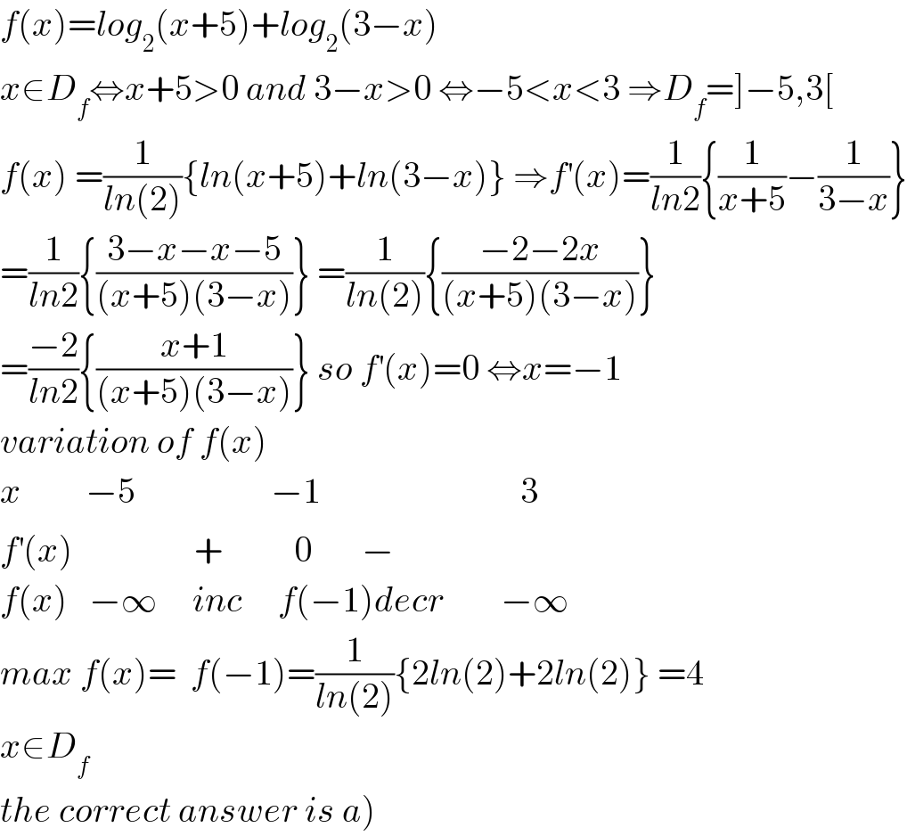 f(x)=log_2 (x+5)+log_2 (3−x)     x∈D_f ⇔x+5>0 and 3−x>0 ⇔−5<x<3 ⇒D_f =]−5,3[  f(x) =(1/(ln(2))){ln(x+5)+ln(3−x)} ⇒f^′ (x)=(1/(ln2)){(1/(x+5))−(1/(3−x))}  =(1/(ln2)){((3−x−x−5)/((x+5)(3−x)))} =(1/(ln(2))){((−2−2x)/((x+5)(3−x)))}  =((−2)/(ln2)){((x+1)/((x+5)(3−x)))} so f^′ (x)=0 ⇔x=−1  variation of f(x)   x         −5                   −1                            3  f^′ (x)                 +          0       −  f(x)   −∞     inc     f(−1)decr        −∞  max f(x)=  f(−1)=(1/(ln(2))){2ln(2)+2ln(2)} =4  x∈D_f   the correct answer is a)  
