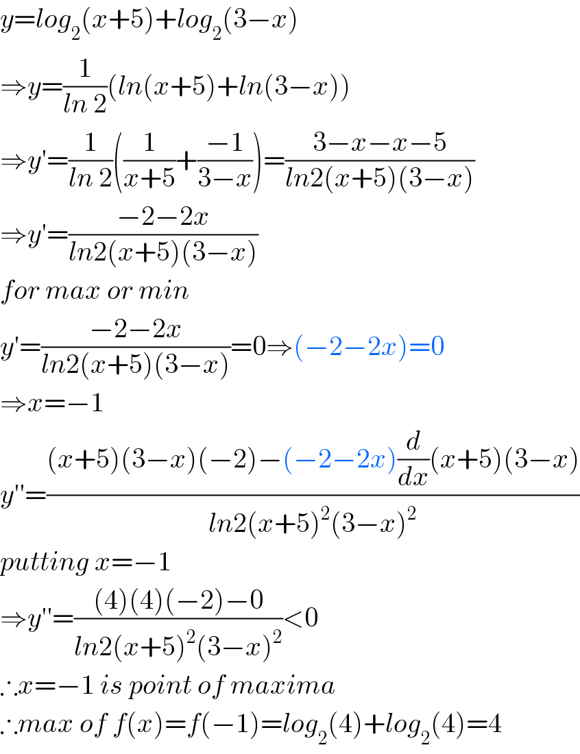 y=log_2 (x+5)+log_2 (3−x)  ⇒y=(1/(ln 2))(ln(x+5)+ln(3−x))  ⇒y′=(1/(ln 2))((1/(x+5))+((−1)/(3−x)))=((3−x−x−5)/(ln2(x+5)(3−x)))  ⇒y′=((−2−2x)/(ln2(x+5)(3−x)))  for max or min  y′=((−2−2x)/(ln2(x+5)(3−x)))=0⇒(−2−2x)=0  ⇒x=−1  y′′=(((x+5)(3−x)(−2)−(−2−2x)(d/dx)(x+5)(3−x))/(ln2(x+5)^2 (3−x)^2 ))  putting x=−1  ⇒y′′=(((4)(4)(−2)−0)/(ln2(x+5)^2 (3−x)^2 ))<0  ∴x=−1 is point of maxima  ∴max of f(x)=f(−1)=log_2 (4)+log_2 (4)=4  