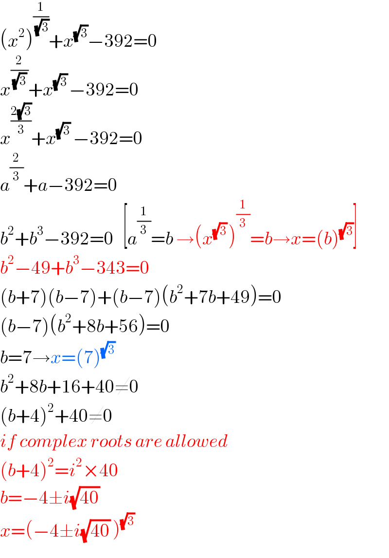 (x^2 )^(1/( (√3))) +x^(√3) −392=0  x^(2/( (√3) )) +x^((√3) ) −392=0  x^((2(√3))/3) +x^(√3)  −392=0  a^(2/3) +a−392=0  b^2 +b^3 −392=0   [a^(1/3) =b →(x^((√3) ) )^(1/3) =b→x=(b)^(√3) ]  b^2 −49+b^3 −343=0  (b+7)(b−7)+(b−7)(b^2 +7b+49)=0  (b−7)(b^2 +8b+56)=0  b=7→x=(7)^((√3) )   b^2 +8b+16+40≠0  (b+4)^2 +40≠0  if complex roots are allowed  (b+4)^2 =i^2 ×40  b=−4±i(√(40))   x=(−4±i(√(40)) )^(√3)   